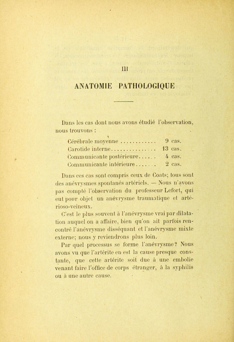 III ANATOMIE PATHOLOGIQUE Dans les cas dont nous avons étudié l’observation, nous trouvons : Cérébrale moyenne 9 cas. Carotide interne 13 cas. Communicante postérieure 4 cas. Communicante intérieure 2 cas. Dans ces cas sont compris ceux de Coats; tous sont des anévrysmes spontanés artériels. — Nous n’avons pas compté l’observation du professeur Lefort, qui eut pour objet un anévrysme traumatique et arté- rioso-veineux. C’est le plus souvent à l’anévrysme vrai par dilata- tion auquel on a affaire, bien qu’on ait parfois ren- contré l’anévrysme disséquant et l’anévrysme mixte externe; nous y reviendrons plus loin. Par quel processus se forme l’anévrysme? Nous avons vu que l’artérite en est la cause presque cons- tante, que cette artérite soit due à une embolie venant faire l’office de corps étranger, à la syphilis ou à une autre cause.