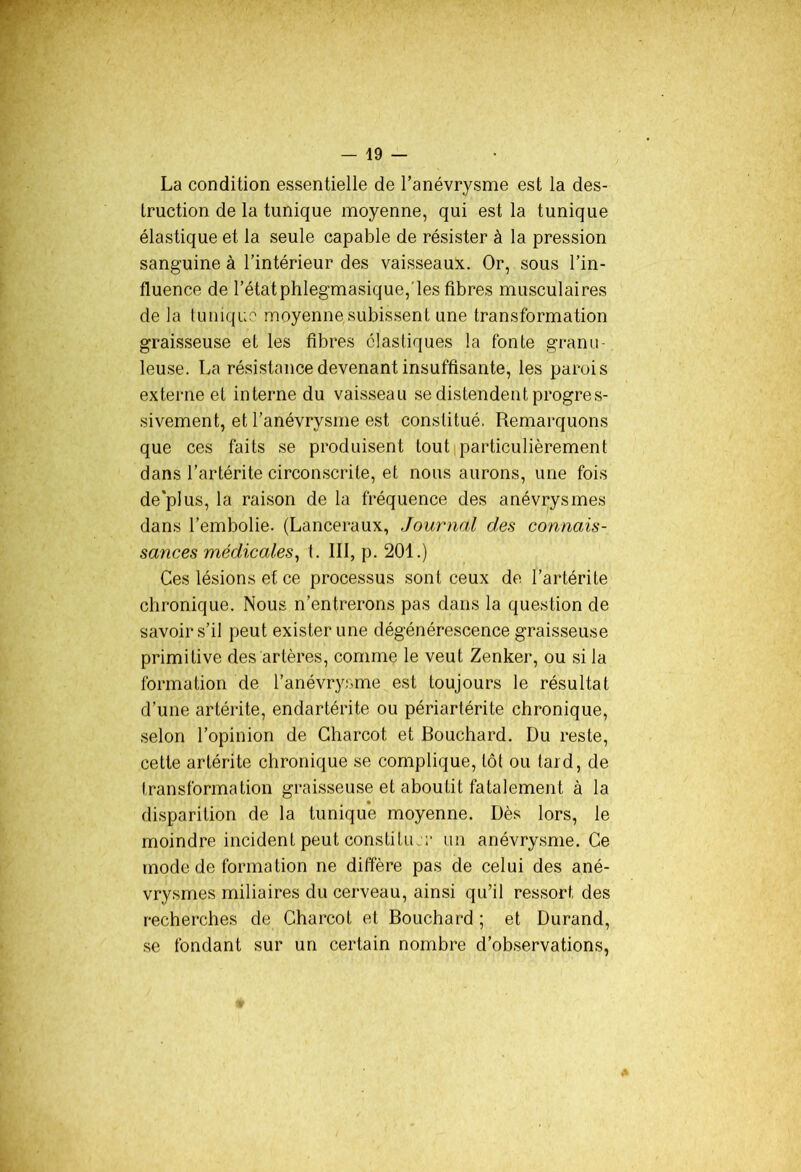 La condition essentielle de l’anévrysme est la des- truction de la tunique moyenne, qui est la tunique élastique et la seule capable de résister à la pression sanguine à l’intérieur des vaisseaux. Or, sous l’in- fluence de l’étatphlegmasique,'les fibres musculaires de la tunique moyenne subissent une transformation graisseuse et les fibres élastiques la fonte granu- leuse. La résistance devenant insuffisante, les parois externe et interne du vaisseau se distendent progres- sivement, et l’anévrysme est constitué. Remarquons que ces faits se produisent tout particulièrement dans l’artérite circonscrite, et nous aurons, une fois de'plus, la raison de la fréquence des anévrysmes dans l’embolie. (Lanceraux, Journal des connais- sances médicales, t. III, p. 201.) Ces lésions et ce processus sont ceux de l’artérite chronique. Nous n’entrerons pas dans la question de savoir s’il peut exister une dégénérescence graisseuse primitive des artères, comme le veut Zenker, ou si la formation de l’anévrysme est toujours le résultat d’une artérite, endartérite ou périartérite chronique, selon l’opinion de Charcot et Bouchard. Du reste, cette artérite chronique se complique, tôt ou tard, de transformation graisseuse et aboutit fatalement à la disparition de la tunique moyenne. Dès lors, le moindre incident peut constitué’ un anévrysme. Ce mode de formation ne diffère pas de celui des ané- vrysmes miliaires du cerveau, ainsi qu’il ressort des recherches de Charcot et Bouchard ; et Durand, se fondant sur un certain nombre d’observations,