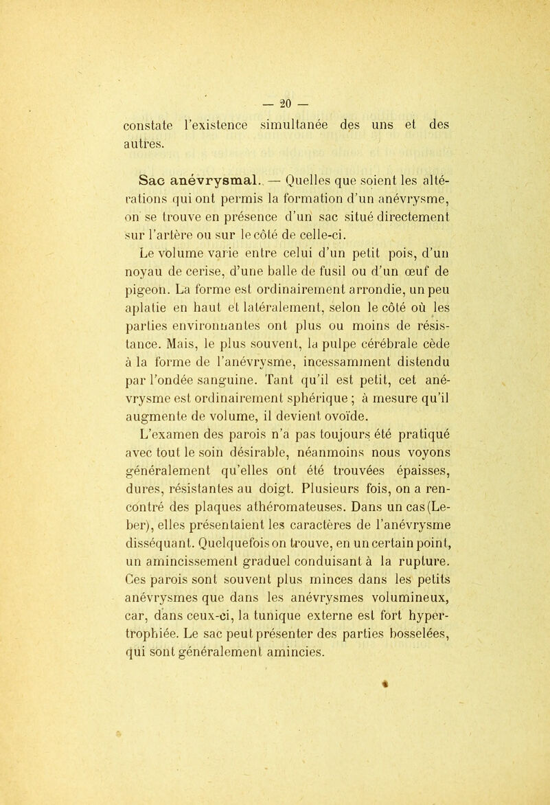 constate l’existence simultanée des uns et des autres. Sac anévrysmal. — Quelles que soient les alté- rations qui ont permis la formation d’un anévrysme, on se trouve en présence d’un sac situé directement sur l’artère ou sur le côté de celle-ci. Le volume varie entre celui d’un petit pois, d’un noyau de cerise, d’une balle de fusil ou d’un œuf de pigeon. La forme est ordinairement arrondie, un peu aplatie en haut et latéralement, selon le côté où les parties environnantes ont plus ou moins de résis- tance. Mais, le plus souvent, la pulpe cérébrale cède à la forme de l’anévrysme, incessamment distendu par l’ondée sanguine. Tant qu’il est petit, cet ané- vrysme est ordinairement sphérique ; à mesure qu’il augmente de volume, il devient ovoïde. L’examen des parois n’a pas toujours été pratiqué avec tout le soin désirable, néanmoins nous voyons généralement qu’elles ont été trouvées épaisses, dures, résistantes au doigt. Plusieurs fois, on a ren- contré des plaques athéromateuses. Dans un cas(Le- ber), elles présentaient les caractères de l’anévrysme disséquant. Quelquefois on trouve, en un certain point, un amincissement graduel conduisant à la rupture. Ces parois sont souvent plus minces dans les petits anévrysmes que dans les anévrysmes volumineux, car, dans ceux-ci, la tunique externe est fort hyper- trophiée. Le sac peut présenter des parties bosselées, qui sont généralement amincies. «