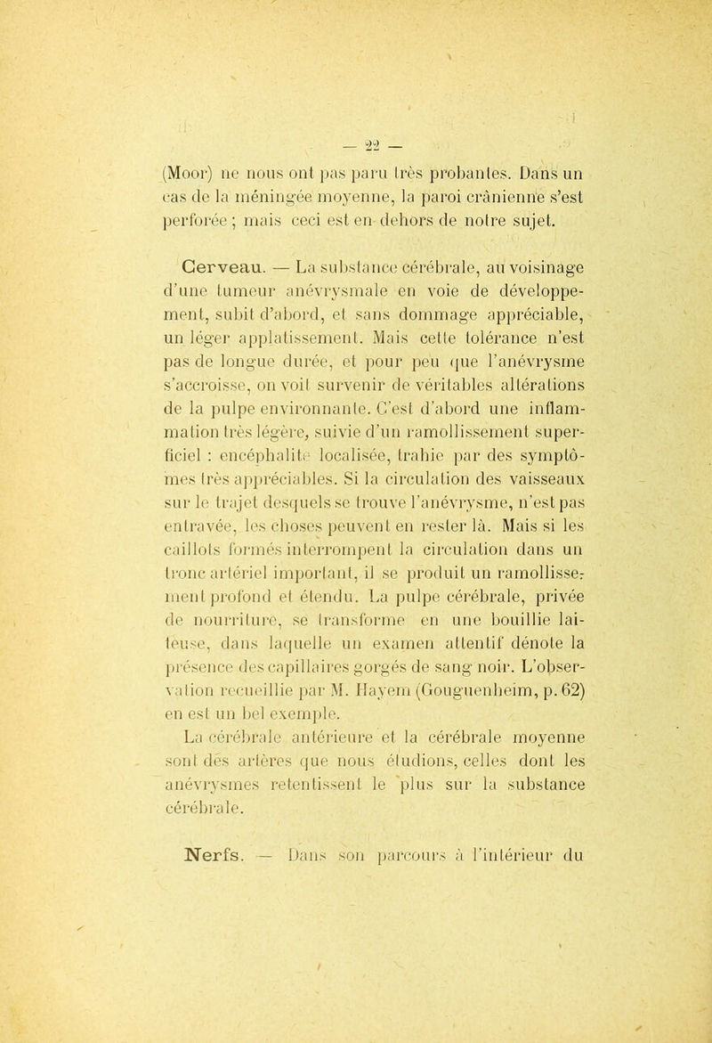 (Moor) ne nous ont pas paru très probantes. Dans un cas de la méningée moyenne, la paroi crânienne s’est perforée ; mais ceci est en dehors de notre sujet. Cerveau. — La substance cérébrale, au voisinage d’une tumeur anévrysmale en voie de développe- ment, subit d’abord, et sans dommage appréciable, un léger applatissement. Mais cette tolérance n’est pas de longue durée, et pour peu que l’anévrysme s’accroisse, on voil survenir de véritables altérations de la pulpe environnante. C’est d’abord une inflam- mation très légère, suivie d’un ramollissement super- ficiel : encéphalite localisée, trahie par des symptô- mes très appréciables. Si la circulation des vaisseaux sur le trajet desquels se trouve l’anévrysme, n’est pas entravée, les choses peuvent en rester là. Mais si les caillots formés interrompent la circulation dans un tronc arlériel important, il se produit un ramollisse: ment profond et étendu. La pulpe cérébrale, privée de nourriture, se transforme en une bouillie lai- teuse, dans laquelle un examen attentif dénote la présence des capillaires gorgés de sang noir. L’obser- v dion recueillie par M. Hayem (Gouguenheim, p.62) en est un bel exemple. La cérébrale antérieure et la cérébrale moyenne sont dés artères que nous éludions, celles dont les anévrysmes retentissent le plus sur la substance cérébrale. Nerfs. — Dans son parcours à l’intérieur du