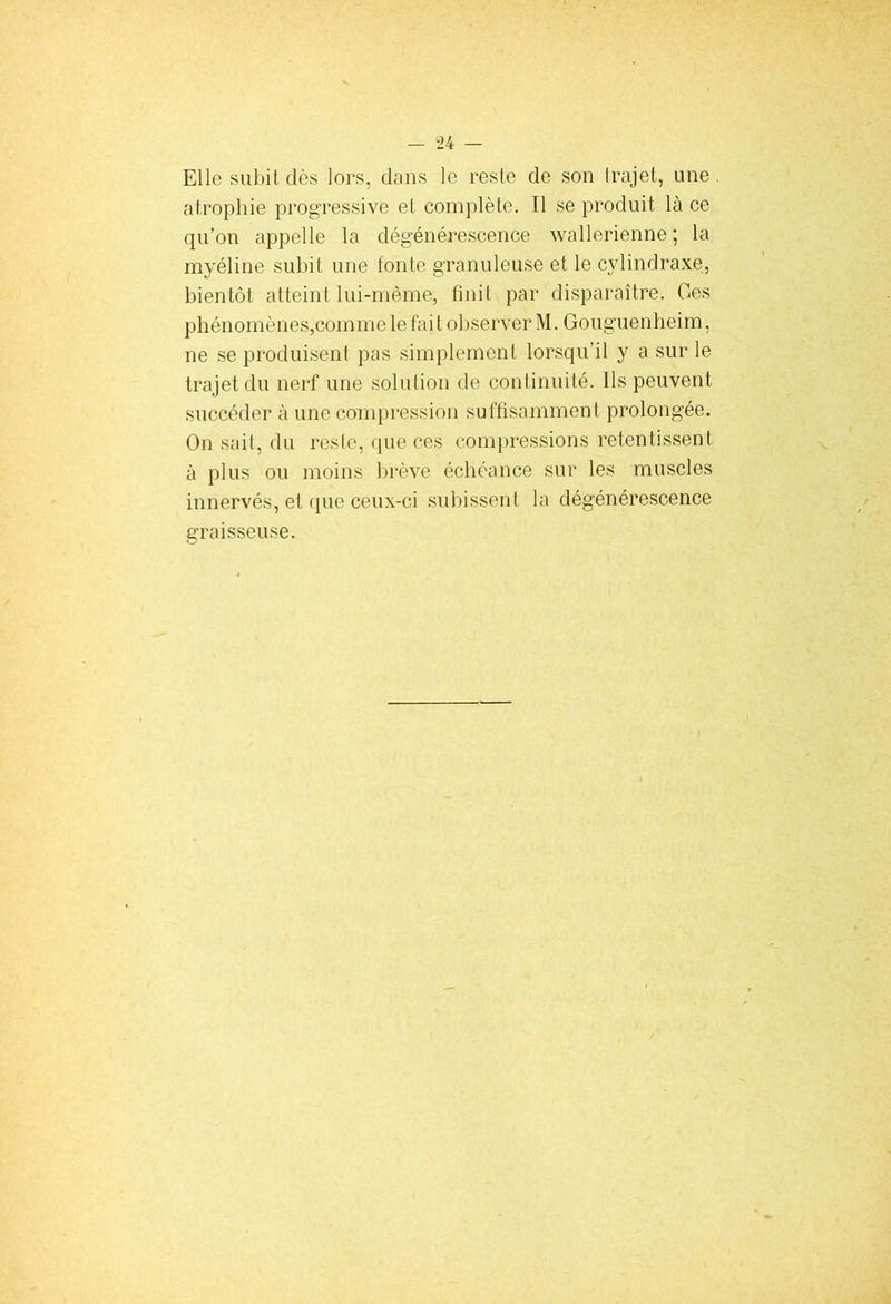 Elle subit dès lors, dans le reste de son trajet, une atrophie progressive et complète. Il se produit là ce qu’on appelle la dégénérescence wallerienne ; la myéline subit une fonte granuleuse et le cylindraxe, bientôt atteint lui-même, finit par disparaître. Ces phénomènes,comme le fait observer M. Gouguenheim, ne se produisent pas simplement lorsqu’il y a sur le trajet du nerf une solution de continuité. Ils peuvent succéder à une compression suffisamment prolongée. On sait, du reste, que ces compressions retentissent à plus ou moins brève échéance sur les muscles innervés, et que ceux-ci subissent la dégénérescence graisseuse.