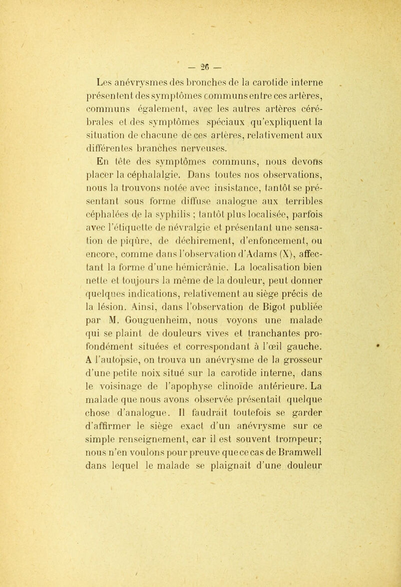 Les anévrysmes des bronches de la carotide interne présentent des symptômes communs entre ces artères, communs également, avec les autres artères céré- brales et des symptômes spéciaux qu’expliquent la situation de chacune de ces artères, relativement aux différentes branches nerveuses. En tête des symptômes communs, nous devons placer la céphalalgie. Dans toutes nos observations, nous la trouvons notée avec insistance, tantôt se pré- sentant sous forme diffuse analogue aux terribles céphalées d,e la syphilis ; tantôt plus localisée, parfois avec l’étiquette de névralgie et présentant une sensa- tion de piqûre, de déchirement, d’enfoncement, ou encore, comme dans l’observation d’Adams (X), affec- tant la forme d’une hémicranie. La localisation bien nette et toujours la même de la douleur, peut donner quelques indications, relativement au siège précis de la lésion. Ainsi, dans l’observation de Bigot publiée par M. Gouguenheim, nous voyons une malade qui se plaint de douleurs vives et tranchantes pro- fondément situées et correspondant à l’œil gauche. A l’autopsie, on trouva un anévrysme de la grosseur d’une petite noix situé sur la carotide interne, dans le voisinage de l’apophyse clinoïde antérieure. La malade que nous avons observée présentait quelque chose d’analogue. Il faudrait toutefois se garder d’affirmer le siège exact d’un anévrysme sur ce simple renseignement, car il est souvent trompeur; nous n’en voulons pour preuve quececas de Bramwell dans lequel le malade se plaignait d’une douleur