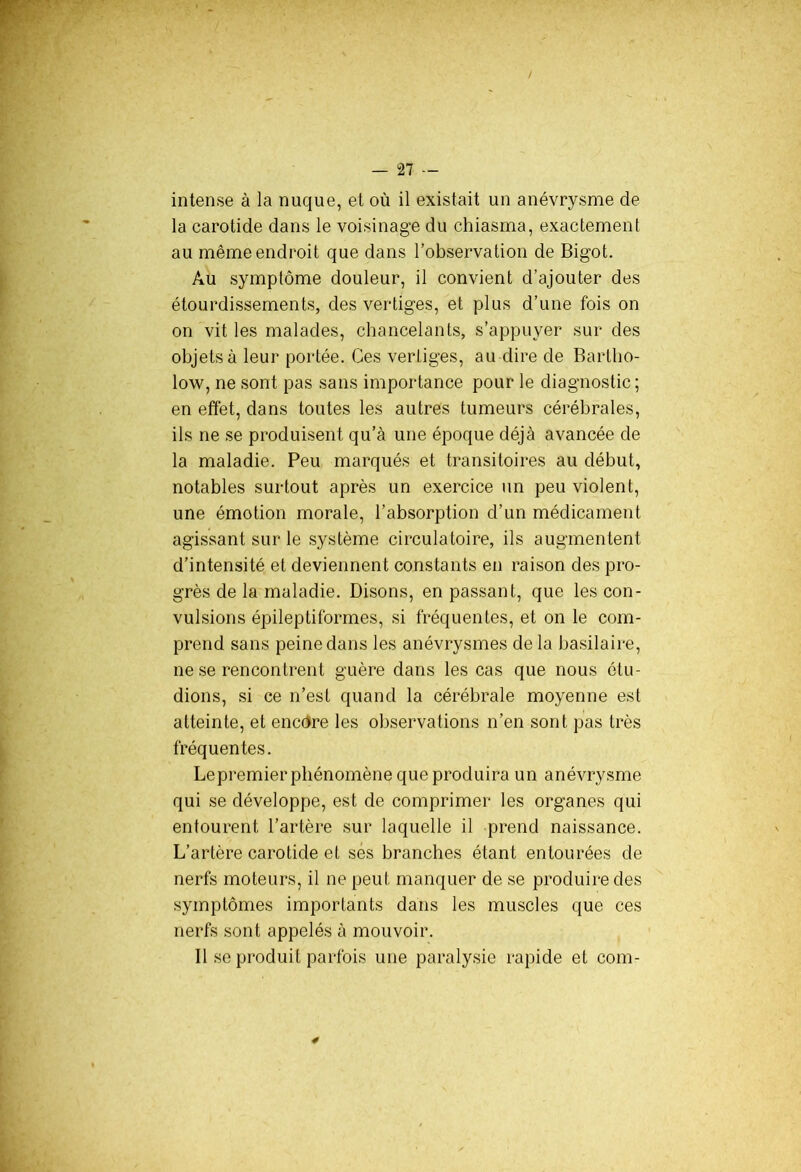 intense à la nuque, et où il existait un anévrysme de la carotide dans le voisinage du chiasma, exactement au même endroit que dans l’observation de Bigot. Au symptôme douleur, il convient d’ajouter des étourdissements, des vertiges, et plus d’une fois on on vit les malades, chancelants, s’appuyer sur des objets à leur portée. Ces vertiges, au dire de Barlho- low, ne sont pas sans importance pour le diagnostic; en effet, dans toutes les autres tumeurs cérébrales, ils ne se produisent qu’à une époque déjà avancée de la maladie. Peu marqués et transitoires au début, notables surtout après un exercice un peu violent, une émotion morale, l’absorption d’un médicament agissant sur le système circulatoire, ils augmentent d’intensité et deviennent constants en raison des pro- grès de la maladie. Disons, en passant, que les con- vulsions épileptiformes, si fréquentes, et on le com- prend sans peine dans les anévrysmes de la basilaire, ne se rencontrent guère dans les cas que nous étu- dions, si ce n’est quand la cérébrale moyenne est atteinte, et encôre les observations n’en sont pas très fréquentes. Lepremier phénomène que produira un anévrysme qui se développe, est de comprimer les organes qui entourent l’artère sur laquelle il prend naissance. L’artère carotide et ses branches étant entourées de nerfs moteurs, il ne peut manquer de se produire des symptômes importants dans les muscles que ces nerfs sont appelés à mouvoir. Il se produit parfois une paralysie rapide et com-