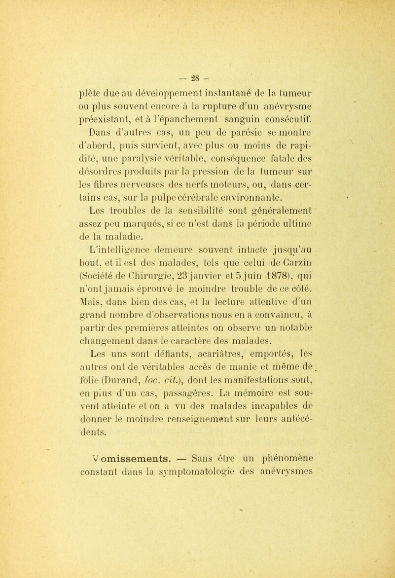 plète due au développement instantané de la tumeur ou plus souvent encore à la rupture d’un anévrysme préexistant, et à l’épanchement sanguin consécutif. Dans d’autres cas, un peu de parésie se montre d’abord, puis survient, avec plus ou moins de rapi- dité, une paralysie véritable, conséquence fatale des désordres produits par la pression de la tumeur sur les fibres nerveuses des nerfs moteurs, ou, dans cer- tains cas, sur la pulpe cérébrale environnante. Les troubles de la sensibilité sont généralement assez peu marqués, si ce n’est dans la période ultime de la maladie. L’intelligence demeure souvent intacte jusqu’au bout, et il est des malades, tels que celui de Carzin (Société de Chirurgie, 23 janvier et 5 juin 1878), qui n’ont jamais éprouvé le moindre trouble de ce côté. Mais, dans bien des cas, et la lecture attentive d’un grand nombre d’observations nous en a convaincu, à partir des premières atteintes on observe un notable changement dans le caractère des malades. Les uns sont défiants, acariâtres, emportés, les autres ont de véritables accès de manie et même de folie (Durand, /oc. cil.), dont les manifestations sont, en plus d’un cas, passagères. La mémoire est sou- vent atteinte et on a vu des malades incapables de donner le moindre renseignement sur leurs antécé- dents. V omissements. — Sans être un phénomène constant dans la symptomatologie des anévrysmes