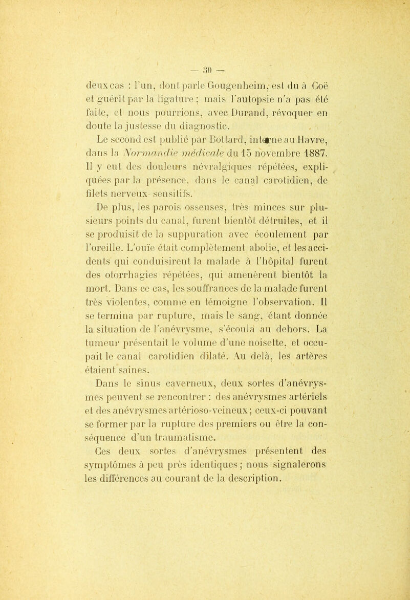 deux cas : l’un, dont parle Gougenheim,- est du à Coë el guérit, par la ligature ; mais l’autopsie n’a pas été faite, et nous pourrions, avec Durand, révoquer en doute la justesse du diagnostic. Le second est publié par Bottard, interne au Havre, dans la Normandie médicale du 15 novembre 1887. 11 y eut des douleurs névralgiques répétées, expli- quées par la présence, dans le canal carotidien, de filets nerveux sensitifs. De plus, les parois osseuses, très minces sur plu- sieurs points du canal, furent bientôt détruites, et il se produisit de la suppuration avec écoulement par l’oreille. L’ouïe était complètement abolie, et les acci- dents qui conduisirent la malade à l’hôpital furent des otorrhagies répétées, qui amenèrent bientôt la mort. Dans ce cas, les souffrances de la malade furent très violentes, comme en témoigne l’observation. Il se termina par rupture, mais le sang, étant donnée la situation de l’anévrysme, s’écoula au dehors. La tumeur présentait le volume d’une noisette, et occu- pait le canal carotidien dilaté. Au delà, les artères étaient saines. Dans le sinus caverneux, deux sortes d’anévrys- mes peuvent se rencontrer : des anévrysmes artériels et des anévrysmesarlérioso-veineux; ceux-ci pouvant se former par la rupture des premiers ou être la con- séquence d’un traumatisme. Ces deux sortes d’anévrysmes présentent des symptômes à peu près identiques; nous signalerons les différences au courant de la description.