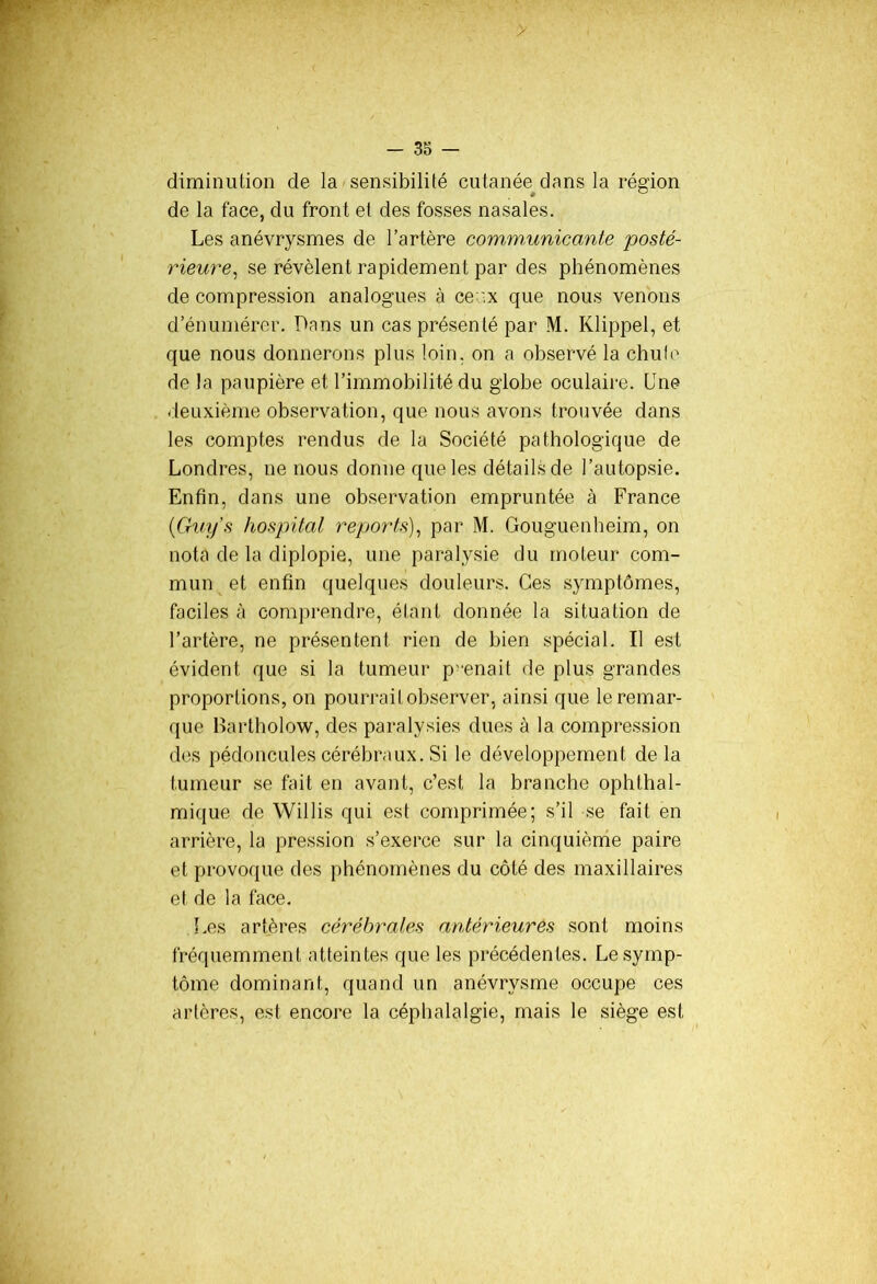 diminution de la sensibilité cutanée dans la région de la face, du front et des fosses nasales. Les anévrysmes de l’artère communicante posté- rieure, se révèlent rapidement par des phénomènes de compression analogues à ce .x que nous venons d’énumérer. Dans un cas présenté par M. Klippel, et que nous donnerons plus loin, on a observé la chute de la paupière et l’immobilité du globe oculaire. Une deuxième observation, que nous avons trouvée dans les comptes rendus de la Société pathologique de Londres, ne nous donne que les détails de l’autopsie. Enfin, dans une observation empruntée à France (Guys hospital reports), par M. Gouguenheim, on nota de la diplopie, une paralysie du moteur com- mun et enfin quelques douleurs. Ces symptômes, faciles à comprendre, étant donnée la situation de l’artère, ne présentent rien de bien spécial. Il est évident que si la tumeur prenait de plus grandes proportions, on pourrait observer, ainsi que le remar- que Bartholow, des paralysies dues à la compression des pédoncules cérébraux. Si le développement delà tumeur se fait en avant, c’est la branche ophthal- mique de Willis qui est comprimée; s’il se fait en arrière, la pression s’exerce sur la cinquième paire et provoque des phénomènes du côté des maxillaires et de la face. Les artères cérébrales antérieures sont moins fréquemment atteintes que les précédentes. Le symp- tôme dominant, quand un anévrysme occupe ces artères, est encore la céphalalgie, mais le siège est