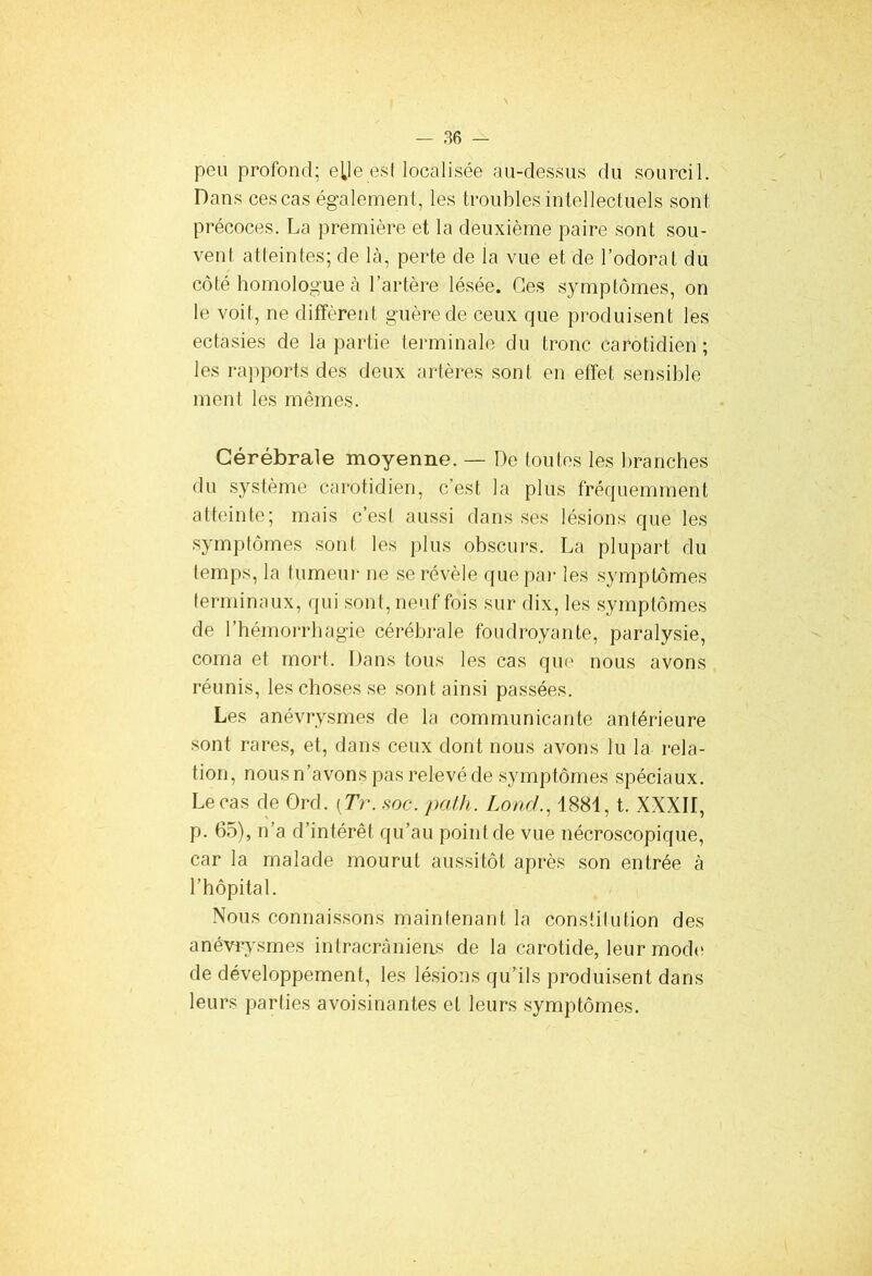 peu profond; elle est localisée au-dessus du sourcil. Dans ces cas également, les troubles intellectuels sont précoces. La première et la deuxième paire sont sou- vent atteintes; de là, perte de la vue et de l’odorat du côté homologue à l’artère lésée. Ces symptômes, on le voit, ne diffèrent guère de ceux que produisent les ectasies de la partie terminale du tronc carotidien; les rapports des deux artères sont en effet sensible ment les mêmes. Cérébrale moyenne. — De toutes les branches du système carotidien, c’est la plus fréquemment atteinte; mais c’est aussi dans ses lésions que les symptômes sont les plus obscurs. La plupart du temps, la tumeur ne se révèle que par les symptômes terminaux, qui sont, neuf fois sur dix, les symptômes de l’hémorrhagie cérébrale foudroyante, paralysie, coma et mort. Dans tous les cas que nous avons réunis, les choses se sont ainsi passées. Les anévrysmes de la communicante antérieure sont rares, et, dans ceux dont nous avons lu la rela- tion, nous n’avons pas relevé de symptômes spéciaux. Le cas de Ord. [Tr. soc. pal h. Lonc/., 1881, t. XXXII, p. 65), n’a d’intérêt qu’au point de vue nécroscopique, car la malade mourut aussitôt après son entrée à l’hôpital. Nous connaissons maintenant la constitution des anévrysmes intracrâniens de la carotide, leur mode de développement, les lésions qu’ils produisent dans leurs parties avoisinantes et leurs symptômes.