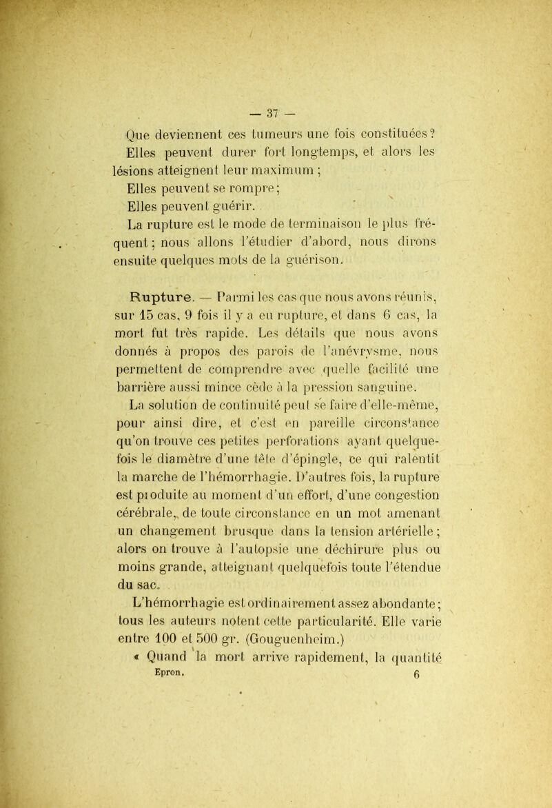 Que deviennent ces tumeurs une fois constituées? Elles peuvent durer fort longtemps, et alors les lésions atteignent leur maximum ; Elles peuvent se rompre; Elles peuvent guérir. La rupture est le mode de terminaison le plus fré- quent ; nous allons l’étudier d’abord, nous dirons ensuite quelques mots de la guérison. Rupture. — Parmi les cas que nous avons réunis, sur 15 cas, 9 fois il y a eu rupture, et dans 6 cas, la mort fut très rapide. Les détails que nous avons donnés à propos des parois de l’anévrysme, nous permettent de comprendre avec quelle facilité une barrière aussi mince cède à la pression sanguine. La solution de continuité peut se faire d’elle-même, pour ainsi dire, et c’est en pareille circonstance qu’on trouve ces petites perforations ayant quelque- fois le diamètre d’une tête d’épingle, ce qui ralentit la marche de l’hémorrhagie. D’autres fois, la rupture est pioduite au moment d’un effort, d’une congestion cérébrale,, de toute ci rcon s tance en un mot amenant un changement brusque dans la tension artérielle ; alors on trouve à l’autopsie une déchirure plus ou moins grande, atteignant quelquefois toute l’étendue du sac. L’hémorrhagie est ordinairement assez abondante ; tous les auteurs notent cette particularité. Elle varie entre 100 et 500 gr. (Gouguenheim.) « Quand la mort arrive rapidement, la quantité Epron. g