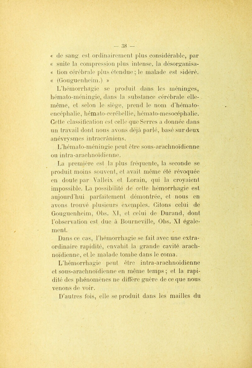 « de sang est ordinairement plus considérable, par « suite la compression plus intense, la désorganisa- it lion cérébrale plus étendue ; le malade est sidéré. « (Gouguenheim.) » L’hémorrhagie se produit dans les méninges, hémato-méningie, dans la substance cérébrale elle- même, et selon le siège, prend le nom d’hémato- encéphalie, hémato-ce rébel lie, hémato-mesocéphalie. Cette classification est celle que Serres a donnée dans un travail dont nous avons déjà parlé, basé sur deux a né vry s mes int r a cr à nions. L’hémato-méningie peut être sous-arachnoïdienne ou intra-araohnoïdienne. La première est la plus fréquente, la seconde se produit moins souvent, et avait même été révoquée en doute par Valleix et Lorain, qui la croyaient impossible. La possibilité de cette hémorrhagie est aujourd’hui parfaitement démontrée, et nous en avons trouvé plusieurs exemples. Citons celui de Gouguenheim, Obs. XI, et celui de Durand, dont l’observation est due à Bourneville, Obs. XI égale- ment. Dans ce cas, l’hémorrhagie se fait avec une extra- ordinaire rapidité, envahit la grande cavité arach- noïdienne, et le malade tombe dans le coma. L’hémorrhagie peut être intra-arachnoïdienne et sous-arachnoïdienne en même temps ; et la rapi- dité des phénomènes ne diffère guère de ce que nous venons de voir. D’autres fois, elle se produit dans les mailles du