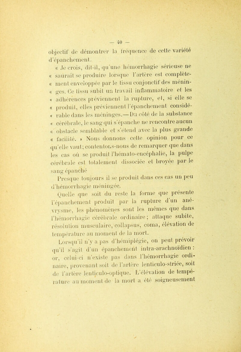 objectif de démontrer la fréquence de celte variété d’épanchement. « Je crois, dit-il, qu’une hémorrhagie sérieuse ne c( saurait se produire lorsque l’artère est complète- « ment enveloppée par le tissu conjonctif des ménin- « ges. Ce tissu su lut un travail inflammatoire et les « adhérences préviennent la rupture, el, si elle se « produit, elles préviennent l’épanchement considé- « rabledans les méninges.— Du côté de la substance « cérébrale, le sang qui s’épanche ne rencontre aucun « obstacle semblable et s’étend avec la plus grande « facilité. » Nous donnons cette opinion pour ce qu’elle vaut; contentons-nous de remarquer que dans les cas où se produit l’hémato-encéphalié, la pulpe cérébrale est totalement dissociée et broyée par le sang épanché Presque toujours il se produit dans ces cas un peu d'hémorrhagie méningée. Quelle que soit du reste la forme que présente l’épanchement produit par la rupture d un ané- vrysme, les phénomènes sont les mêmes que dans l’hémorrhagie cérébrale ordinaire ; attaque subite, résolution musculaire, collapsus, coma, élévation de température au moment de la mort. Lorsqu’il n’y a pas d’hémiplégie, on peut prévoir qu’il s’agit d’un épanchement inlra-arachnoïdien : or, celui-ci n’existe pas dans l’hémorrhagie ordi- naire, provenant soit de l’artère lenticulo-slriée, soit de l’artère lenticulo-optique. L’élévation de tempé- rature au moment de la mort a été soigneusement