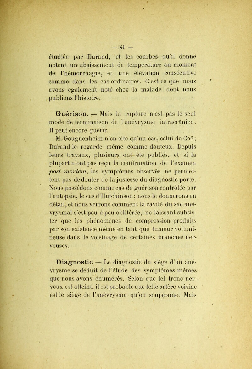 étudiée par Durand, et les courbes qu’il donne notent un abaissement de température au moment de l’hémorrhagie, et une élévation consécutive comme dans les cas ordinaires. C’est ce que nous avons également noté chez la malade dont nous publions l’histoire. Guérison. — Mais la rupture n’est pas le seul mode de terminaison de l’anévrysme intracrânien. Il peut encore guérir. M. Gouguenheim n’en cite qu’un cas, celui de Goë; Durand le regarde même comme douteux. Depuis leurs travaux, plusieurs ont été publiés, et si la plupart n’ont pas reçu la confirmation de l’examen post mortem, les symptômes observés ne permet- tent pas de don ter de la justesse du diagnostic porté. Nous possédons comme cas de guérison contrôlée par l’autopsie, le casd’Hutchinson ; nous le donnerons en détail, et nous verrons comment la cavité du sac ané- vrysmal s’est peu à peu oblitérée, ne laissant subsis- ter que les phénomènes de compression produits par son existence même en tant que tumeur volumi- neuse dans le voisinage de certaines branches ner- veuses. Diagnostic.— Le diagnostic du siège d’un ané- vrysme se déduit de l’étude des symptômes mêmes que nous avons énumérés. Selon que tel tronc ner- veux est atteint, il est probable que telle artère voisine est le siège de l’anévrysme qu’on soupçonne. Mais