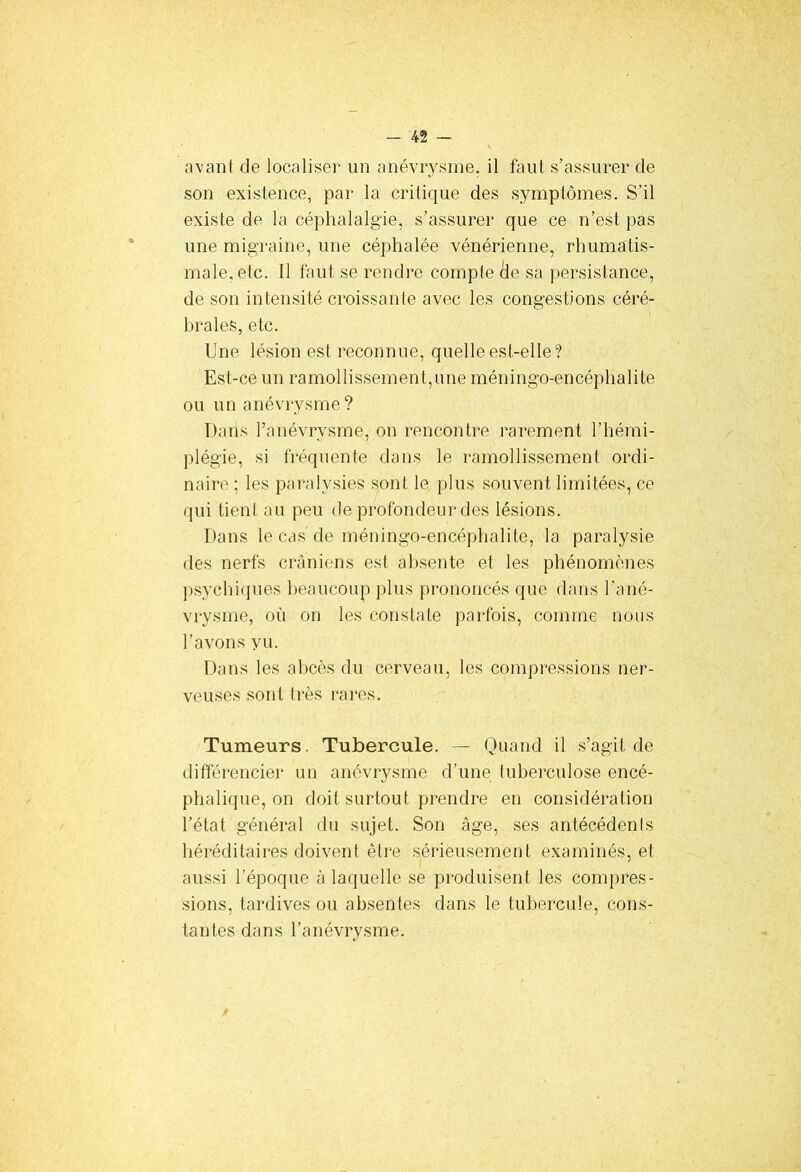 avant de localiser un anévrysme, il faut s’assurer de son existence, par la critique des symptômes. S’il existe de la céphalalgie, s’assurer que ce n’est pas une migraine, une céphalée vénérienne, rhumatis- male, etc. Il faut se rendre compte cle sa persistance, de son intensité croissante avec les congestions céré- brales, etc. Une lésion est reconnue, quelle est-elle? Est-ce un ramollissement,une méningo-encéphalite ou un anévrysme? Dans l’anévrysme, on rencontre rarement l’hémi- plégie, si fréquente dans le ramollissement ordi- naire ; les paralysies sont le plus souvent limitées, ce qui tient au peu de profondeur des lésions. Dans le cas de méningo-encéphalite, la paralysie des nerfs crâniens est absente et les phénomènes psychiques beaucoup plus prononcés que dans l’ané- vrysme, où on les constate parfois, comme nous l’avons yu. Dans les abcès du cerveau, les compressions ner- veuses sont très rares. Tumeurs. Tubercule. — Quand il s’agit de différencier un anévrysme d’une tuberculose encé- phalique, on doit surtout prendre en considération l’état général du sujet. Son âge, ses antécédents héréditaires doivent être sérieusement examinés, et aussi l’époque à laquelle se produisent les compres- sions, tardives ou absentes dans le tubercule, cons- tantes dans l’anévrysme.