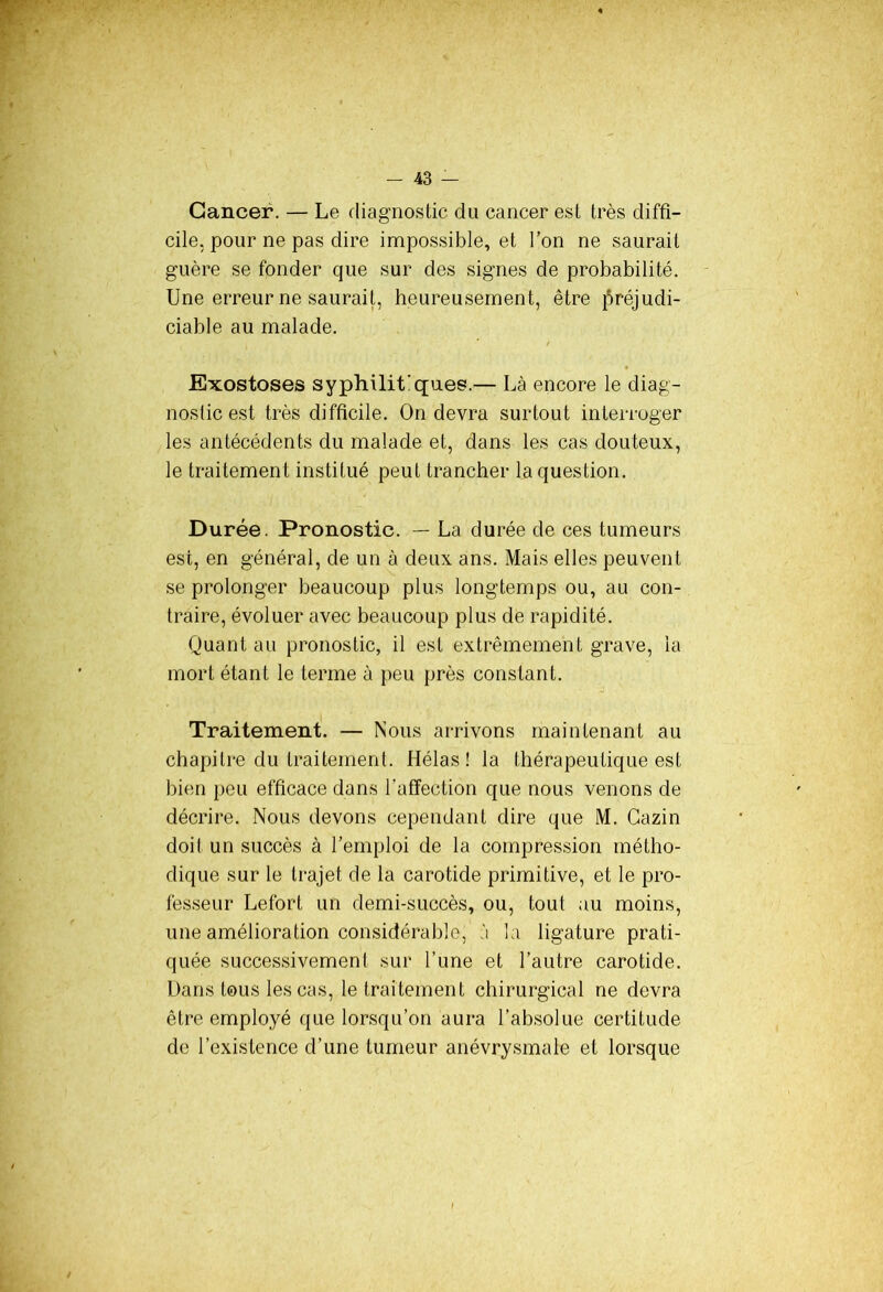 Cancer. — Le diagnostic du cancer est très diffi- cile, pour ne pas dire impossible, et l’on ne saurait guère se fonder que sur des signes de probabilité. Une erreur ne saurait, heureusement, être préjudi- ciable au malade. Exostoses syphilitiques.— Là encore le diag- nostic est très difficile. On devra surtout interroger les antécédents du malade et, dans les cas douteux, le traitement institué peut trancher la question. Durée. Pronostic. — La durée de ces tumeurs est, en général, de un à deux ans. Mais elles peuvent se prolonger beaucoup plus longtemps ou, au con- traire, évoluer avec beaucoup plus de rapidité. Quant au pronostic, il est extrêmement grave, la mort étant le terme à peu près constant. Traitement. — Nous arrivons maintenant au chapitre du traitement. Hélas! la thérapeutique est bien peu efficace dans l'affection que nous venons de décrire. Nous devons cependant dire que M. Gazin doit un succès à l’emploi de la compression métho- dique sur le trajet de la carotide primitive, et le pro- fesseur Lefort un demi-succès, ou, tout au moins, une amélioration considérable, à la ligature prati- quée successivemen! sur l’une et l’autre carotide. Dans tous les cas, le traitement chirurgical ne devra être employé que lorsqu’on aura l’absolue certitude de l’existence d’une tumeur anévrysmale et lorsque