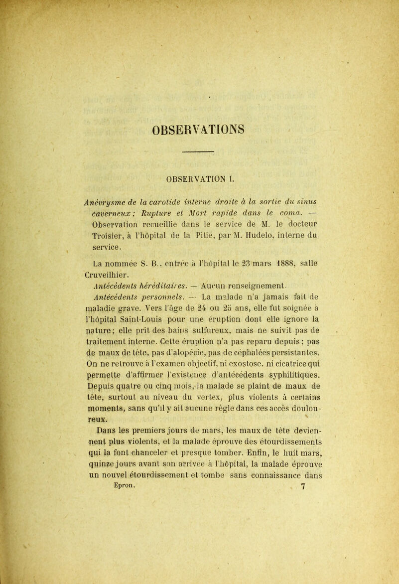 OBSERVATIONS OBSERVATION [. Anévrysme de la carotide interne droite à la sortie du sinus caverneux; Rupture et Mort rapide dans le coma. — Observation recueillie dans le service de M. le docteur Troisier, à l'hôpital de la Pitié, par M. Hudelo, interne du service. La nommée S. B., entrée à l’hôpital le 23 mars 1888, salle Cruveilhier. Antécédents héréditaires. — Aucun renseignement. Antécédents personnels. — La malade n'a jamais fait de maladie grave. Vers l’âge de 24 ou 2o ans, elle fut soignée a l'hôpital Saint-Louis pour une éruption dont elle ignore la nature; elle prit des bains sulfureux, mais ne suivit pas de traitement interne. Cette éruption n’a pas reparu depuis; pas de maux de tète, pas d’alopécie, pas de céphalées persistantes. On ne retrouve à l’examen objectif, ni exostose, ni cicatrice qui permette d’affirmer l’existence d’antécédents syphilitiques. Depuis quatre ou cinq mois, la malade se plaint de maux de tête, surtout au niveau du vertex, plus violents à certains moments, sans qu’il y ait aucune règle dans ces accès doulou- reux. Dans les premiers jours de mars, les maux de tète devien- nent plus violents, et la malade éprouve des étourdissements qui la font chanceler et presque tomber. Enfin, le huit mars, quinze jours avant son arrivée à l'hôpital, la malade éprouve un nouvel étourdissement et tombe sans connaissance dans Epron. 7