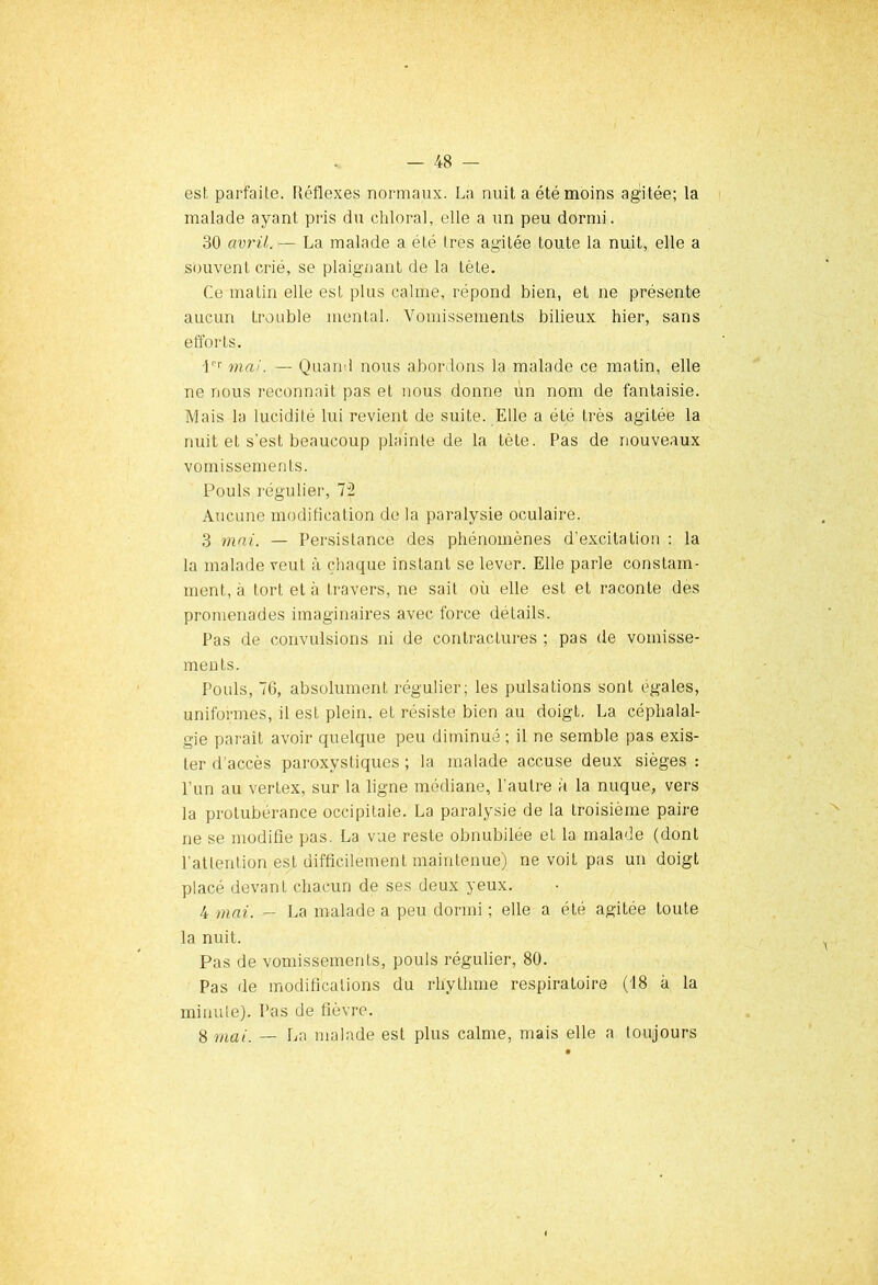 est parfaite. Réflexes normaux. La nuit a été moins agitée; la malade ayant pris du chloral, elle a un peu dormi. 30 avril. — La malade a été 1res agitée toute la nuit, elle a souvent crié, se plaignant de la tête. Ce matin elle est plus calme, répond bien, et ne présente aucun trouble mental. Vomissements bilieux hier, sans efforts. ■1er ma!. — Quand nous abordons la malade ce matin, elle ne nous reconnaît pas et nous donne un nom de fantaisie. Mais la lucidité lui revient de suite. Elle a été très agitée la nuit et s'est beaucoup plainte de la tète. Pas de nouveaux vomissements. Pouls régulier, 72 Aucune modification de la paralysie oculaire. 3 mai. — Persistance des phénomènes d’excitation : la la malade veut à chaque instant se lever. Elle parle constam- ment, à tort et à travers, ne sait où elle est et raconte des promenades imaginaires avec force détails. Pas de convulsions ni de contractures ; pas de vomisse- ments. Pouls, 76, absolument régulier; les pulsations sont égales, uniformes, il est plein, et résiste bien au doigt. La céphalal- gie parait avoir quelque peu diminué; il ne semble pas exis- ter d’accès paroxystiques; la malade accuse deux sièges: l'un au vertex, sur la ligne médiane, l’autre à la nuque, vers la protubérance occipitale. La paralysie de la troisième paire ne se modifie pas. La vue reste obnubilée et la malade (dont l'attention est difficilement maintenue) ne voit pas un doigt placé devant chacun de ses deux yeux. 4 mai. — La malade a peu dormi ; elle a été agitée toute la nuit. Pas de vomissements, pouls régulier, 80. Pas de modifications du rhytlime respiratoire (18 à la minute). Pas de fièvre. 8 mai. — La malade est plus calme, mais elle a toujours