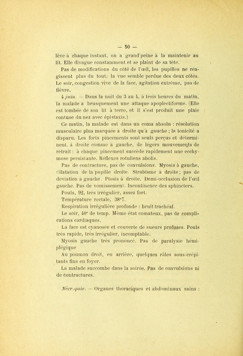 lève à chaque instant, on a grand’peine à la maintenir au lit. Elle divague constamment et se plaint de sa tête. Pas de modifications du côté de l'œil, les pupilles ne réa- gissent plus du tout, la vue semble perdue des deux côtés. Le soir, congestion vive de la face, agitation extrême, pas de fièvre. 4 juin. — Dans la nuit du 3 au 4, à trois heures du matin, la malade a brusquement une attaque apoplectiforme. (Elle est tombée de son lit à lerre, et il s’est produit une plaie contuse du nez avec épistaxis.) Ce matin, la malade est dans un coma absolu : résolution musculaire plus marquée à droite qu’a gauche ; la tonicité a disparu. Les forts pincements sont seuls perçus et détermi- nent. à droite comme à gauche, de légers mouvemeqts de retrait: à chaque pincement succède rapidement une ecchy- mose persistante. Réflexes rotuliens abolis. Pas de contracture, pas de convulsions. Myosis à gauche, dilatation de la pupille droite. Strabisme à droite; pas de déviation à gauche. Ptosis à droite. Demi-occlusion de l’œil gauche. Pas de vomissement. Incontinence des sphincters. Pouls, 92, très irrégulier, assez fort. Température rectale, 38°7. Respiration irrégulière profonde : bruit trachéal. Le soir, 40° de temp. Même état comateux, pas de compli- cations cardiaques. La face est cyanosée et couverte de sueurs profuses. Pouls très rapide, très irrégulier, incomptable. Myosis gauche très prononcé. Pas de paralysie hémi- plégique Au poumon droit, en arrière, quelques râles sous-crépi- tants fins en foyer. La malade succombe dans la soirée. Pas de convulsions ni de Contractures. Nêcropsie. — Organes thoraciques et abdominaux sains :