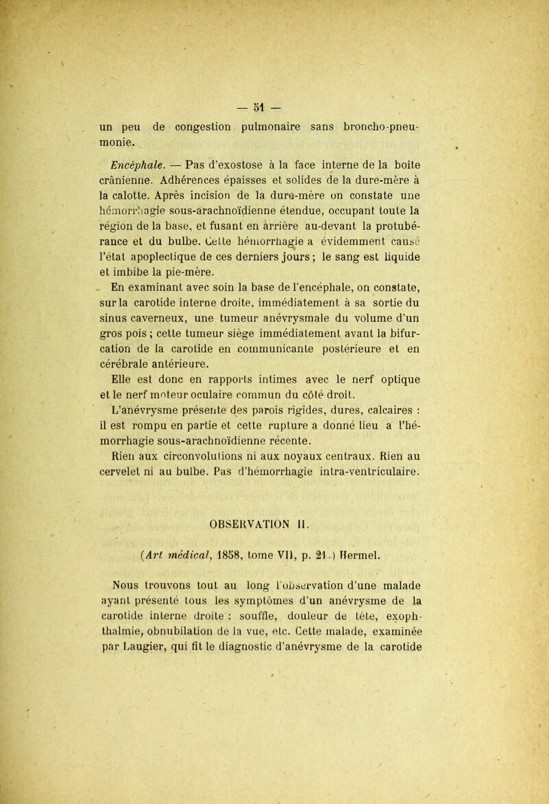 un peu de congestion pulmonaire sans broncho-pneu- monie. Encéphale. — Pas d’exostose à la face interne de la boîte crânienne. Adhérences épaisses et solides de la dure-mère à la calotte. Après incision de la dure-mère on constate une hémorrhagie sous-arachnoïdienne étendue, occupant toute la région de la base, et fusant en àrrière au-devant la protubé- rance et du bulbe. Cette hémorrhagie a évidemment causé l’état apoplectique de ces derniers jours ; le sang est liquide et imbibe la pie-mère. En examinant avec soin la base de l’encéphale, on constate, sur la carotide interne droite, immédiatement à sa sortie du sinus caverneux, une tumeur anévrysmale du volume d’un gros pois ; cette tumeur siège immédiatement avant la bifur- cation de la carotide en communicante postérieure et en cérébrale antérieure. Elle est donc en rapports intimes avec le nerf optique et le nerf moteur oculaire commun du côté droit. L’anévrysme présente des parois rigides, dures, calcaires : il est rompu en partie et cette rupture a donné lieu a l’hé- morrhagie sous-arachnoïdienne récente. Rien aux circonvolutions ni aux noyaux centraux. Rien au cervelet ni au bulbe. Pas d’hémorrhagie inlra-ventriculaire. OBSERVATION II. (Art médical, 1858, tome Vil, p. 21.) Hermel. Nous trouvons tout au long l'observation d’une malade ayant présenté tous les symptômes d’un anévrysme de la carotide interne droite : souffle, douleur de tète, exoph- thalmie, obnubilation de la vue, etc. Cette malade, examinée par Laugier, qui fit le diagnostic d’anévrysme de la carotide