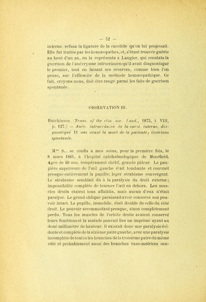 interne, refusa la ligature de la carotide qu'on lui proposait. Elle fut traitée par leshomœopalhes, et, s’étant trouvée guérie au bout d’un an, on la représenta à Laugier, qui constata la guérison de l'anévrysme intracrânien qu’il avait diagnostiqué le premier, tout en faisant ses réserves, comme bien l’on pense, sur l’efficacité de la méthode homœopathique. Ce fait, croyons-nous, doit être rangé parmi les faits de guérison spontanée. OBSERVATION III. Ilulchinson. (Trans. of the clin. soc. f.ond., 1875, t. VIII, p. 127.) — Anév. intracrânien de la carat, interne, dia- gnostiqué 11 ans avant la mort de la patiente ; Guérison spontanée. Mme S... se confia a mes soins, pour la première fois, le 8 mars 1861, à l'hôpital ophthalmologique de Moorfield. Agée de 40 ans, tempérament chétif, grande pâleur La pau- pière supérieure de l’œil gauche était tombante et couvrait presque entièrement la pupille; léger strabisme convergent. Le strabisme semblait dû à la paralysie du droit externe ; impossibilité complète de tourner l'œil en dehors. Les mus- cles droits étaient tous affaiblis, mais aucun d’eux n’était paralysé. Le grand oblique paraissaitavoir conservé son pou- voir intact. La pupille, immobile, était double de celle du côté droit. Le pouvoir accommodant presque, sinon complètement perdu. Tous les muscles de l’orbite droite avaient conservé leurs fonctions et la malade pouvait lire un imprimé ayant un demi millimètre de hauteur. 11 existait donc une paralysie évi- den te et complète de la sixième paire gauche, avec une paralysie incomplète de toutes les branches delà troisième paire du même côté et probablement aussi des branches vaso-motrices ocu-