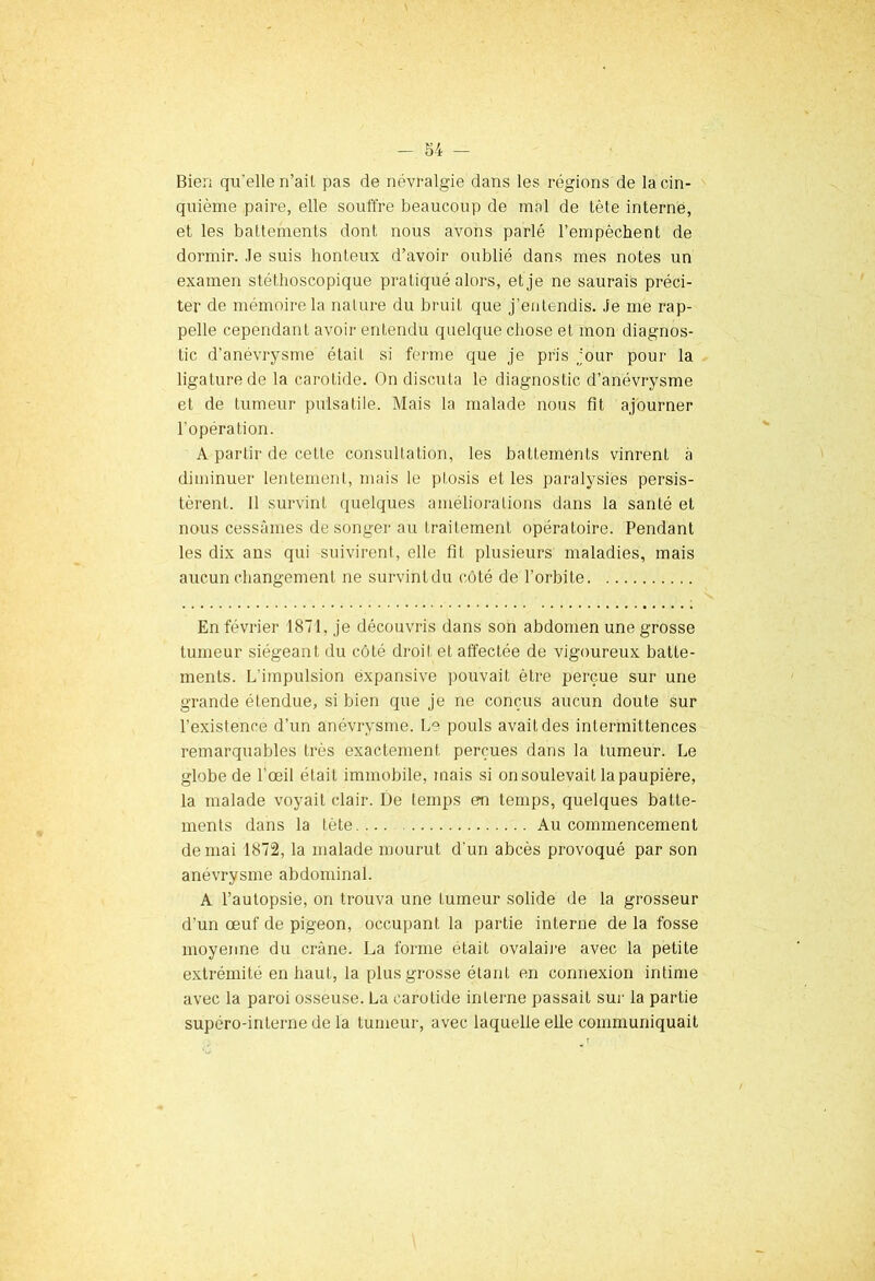 Bien qu'elle n’ail pas de névralgie dans les régions de la cin- quième paire, elle souffre beaucoup de mal de tète interne, et les battements dont nous avons parlé l’empêchent de dormir. .le suis honteux d’avoir oublié dans mes notes un examen stéthoscopique pratiqué alors, et je ne saurais préci- ter de mémoire la nature du bruit que j’entendis. Je me rap- pelle cependant avoir entendu quelque chose et mon diagnos- tic d’anévrysme était si ferme que je pris jour pour la ligature de la carotide. On discuta le diagnostic d’anévrysme et de tumeur pulsatile. Mais la malade nous fit ajourner l'opération. A partir de cette consultation, les battements vinrent à diminuer lentement, mais le ptosis et les paralysies persis- tèrent. Il survint quelques améliorations dans la santé et nous cessâmes de songer au traitement opératoire. Pendant les dix ans qui suivirent, elle fit plusieurs maladies, mais aucun changement ne survintdu côté de l’orbite En février 1871, je découvris dans son abdomen une grosse tumeur siégeant du côté droit et affectée de vigoureux batte- ments. L'impulsion expansive pouvait être perçue sur une grande étendue, si bien que je ne conçus aucun doute sur l’existence d’un anévrysme. Le pouls avait des intermittences remarquables très exactement perçues dans la tumeur. Le globe de l'œil était immobile, mais si on soulevait la paupière, la malade voyait clair. De temps en temps, quelques batte- ments dans la tête Au commencement déniai 1872, la malade mourut d'un abcès provoqué par son anévrysme abdominal. A l’autopsie, on trouva une tumeur solide de la grosseur d’un œuf de pigeon, occupant la partie interne de la fosse moyenne du crâne. La forme était ovalaire avec la petite extrémité en haut, la plus grosse étanL en connexion intime avec la paroi osseuse. La carotide interne passait sur la partie supéro-interne de la tumeur, avec laquelle elle communiquait