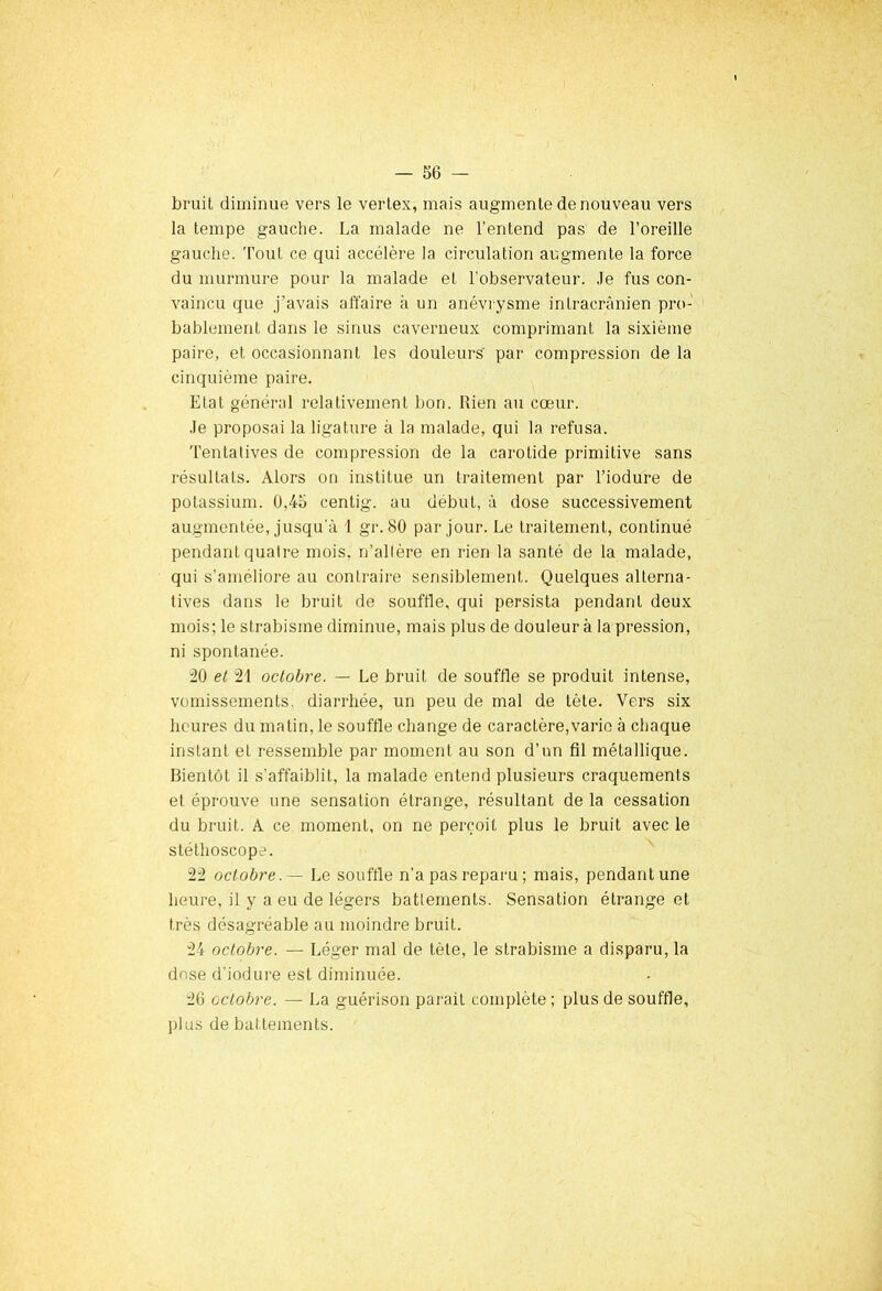 bruit diminue vers le vertex, mais augmente de nouveau vers la tempe gauche. La malade ne l'entend pas de l’oreille gauche. Tout ce qui accélère la circulation augmente la force du murmure pour la malade et l'observateur. Je fus con- vaincu que j’avais affaire à un anévrysme intracrânien pro- bablement dans le sinus caverneux comprimant la sixième paire, et occasionnant les douleurs' par compression de la cinquième paire. Etat général relativement bon. Rien au cœur. Je proposai la ligature à la malade, qui la refusa. Tentatives de compression de la carotide primitive sans résultats. Alors on institue un traitement par l’iodure de potassium. 0,45 centig. au début, à dose successivement augmentée, jusqu'à 1 gr. 80 par jour. Le traitement, continué pendant quatre mois, n’altère en rien la santé de la malade, qui s’améliore au contraire sensiblement. Quelques alterna- tives dans le bruit de souffle, qui persista pendant deux mois; le strabisme diminue, mais plus de douleur à la pression, ni spontanée. 20 et 21 octobre. — Le bruit de souffle se produit intense, vomissements, diarrhée, un peu de mal de tète. Vers six heures du matin, le souffle change de caractère,varie à chaque instant et ressemble par moment au son d’un fil métallique. Bientôt il s'affaiblit, la malade entend plusieurs craquements et éprouve une sensation étrange, résultant de la cessation du bruit. A ce moment, on ne perçoit plus le bruit avec le stéthoscope. 22 octobre. — Le souffle n’a pas reparu ; mais, pendant une heure, il y a eu de légers battements. Sensation étrange et très désagréable au moindre bruit. 24 octobre. — Léger mal de tète, le strabisme a disparu, la dose d'iodure est diminuée. 26 octobre. — La guérison parait complète ; plus de souffle, plus de battements.