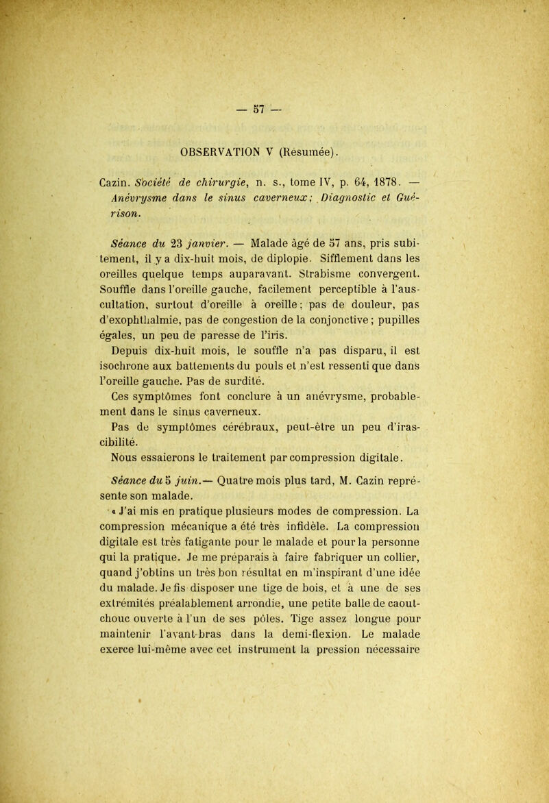 OBSERVATION V (Résumée). Cazin. Société de chirurgie, n. s., tome IV, p. G4, 1878. — Anévrysme dans le sinus caverneux; Diagnostic et Gué- rison. Séance du 23 janvier. — Malade âgé de 57 ans, pris subi- tement, il y a dix-huit mois, de diplopie. Sifflement dans les oreilles quelque temps auparavant. Strabisme convergent. Souffle dans l’oreille gauche, facilement perceptible à l’aus- cultation, surtout d’oreille à oreille; pas de douleur, pas d’exophthalmie, pas de congestion de la conjonctive ; pupilles égales, un peu de paresse de l’iris. Depuis dix-huit mois, le souffle n’a pas disparu, il est isochrone aux battements du pouls et n’est ressenti que dans l’oreille gauche. Pas de surdité. Ces symptômes font conclure à un anévrysme, probable- ment dans le sinus caverneux. Pas de symptômes cérébraux, peut-être un peu d’iras- cibilité. Nous essaierons le traitement par compression digitale. Séance du 5 juin.— Quatre mois plus tard, M. Cazin repré- sente son malade. « J’ai mis en pratique plusieurs modes de compression. La compression mécanique a été très infidèle. La compression digitale est très fatigante pour le malade et pour la personne qui la pratique. Je me préparais à faire fabriquer un collier, quand j’obtins un très bon résultat en m'inspirant d’une idée du malade. Je fis disposer une tige de bois, et à une de ses extrémités préalablement arrondie, une petite balle de caout- chouc ouverte à l’un de ses pôles. Tige assez longue pour maintenir l’avant-bras dans la demi-flexion. Le malade exerce lui-même avec cet instrument la pression nécessaire