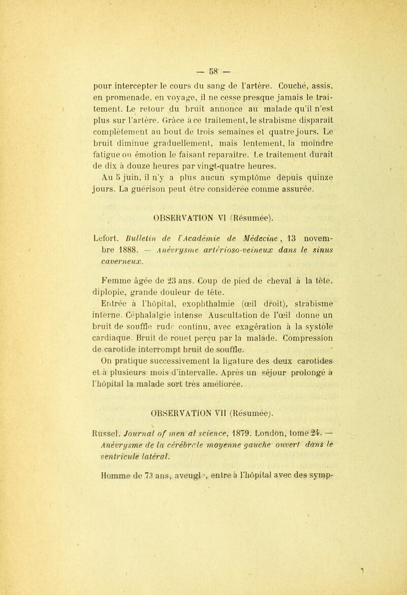 pour intercepter le cours du sang de l’artère. Couché, assis, en promenade, en voyage, il ne cesse presque jamais le trai- tement. Le retour du bruit annonce au malade qu’il n’est plus sur l’artère. Grâce à ce traitement, le strabisme disparaît complètement au bout de trois semaines et quatre jours. Le bruit diminue graduellement, mais lentement, la moindre fatigue ou émotion le faisant reparaître. Le traitement durait de dix à douze heures par vingt-quatre heures. Au 5 juin, il n'y a plus aucun symptôme depuis quinze jours. La guérison peut être considérée comme assurée. OBSERVATION VI (Résumée). Lefort. Bulletin de l'Académie de Médecine, 13 novem- bre 1888. — Anévrysme artérioso-veineux dans le sinus caverneux. Femme âgée de 23 ans. Coup de pied de cheval à la tête, diplopie, grande douleur de tète. Entrée à l’hôpital, exophthalmie (œil droit), strabisme interne. Céphalalgie intense Auscultation de l’œil donne un bruit de souffle rude continu, avec exagération à la systole cardiaque. Bruit de rouet perçu par la malade. Compression de carotide interrompt bruit de souffle. On pratique successivement la ligature des deux carotides et à plusieurs mois d’intervalle. Après un séjour prolongé à l'hôpital la malade sort très améliorée. OBSERVATION VII (Résumée;. Russel. Journal of men al science, 1879. London, tome 24. — Anévrysme de la cérébrale moyenne gauche ouvert dans le ventricule latéral. Homme de 73 ans, aveugl >, entre à l’hôpital avec des symp- 1