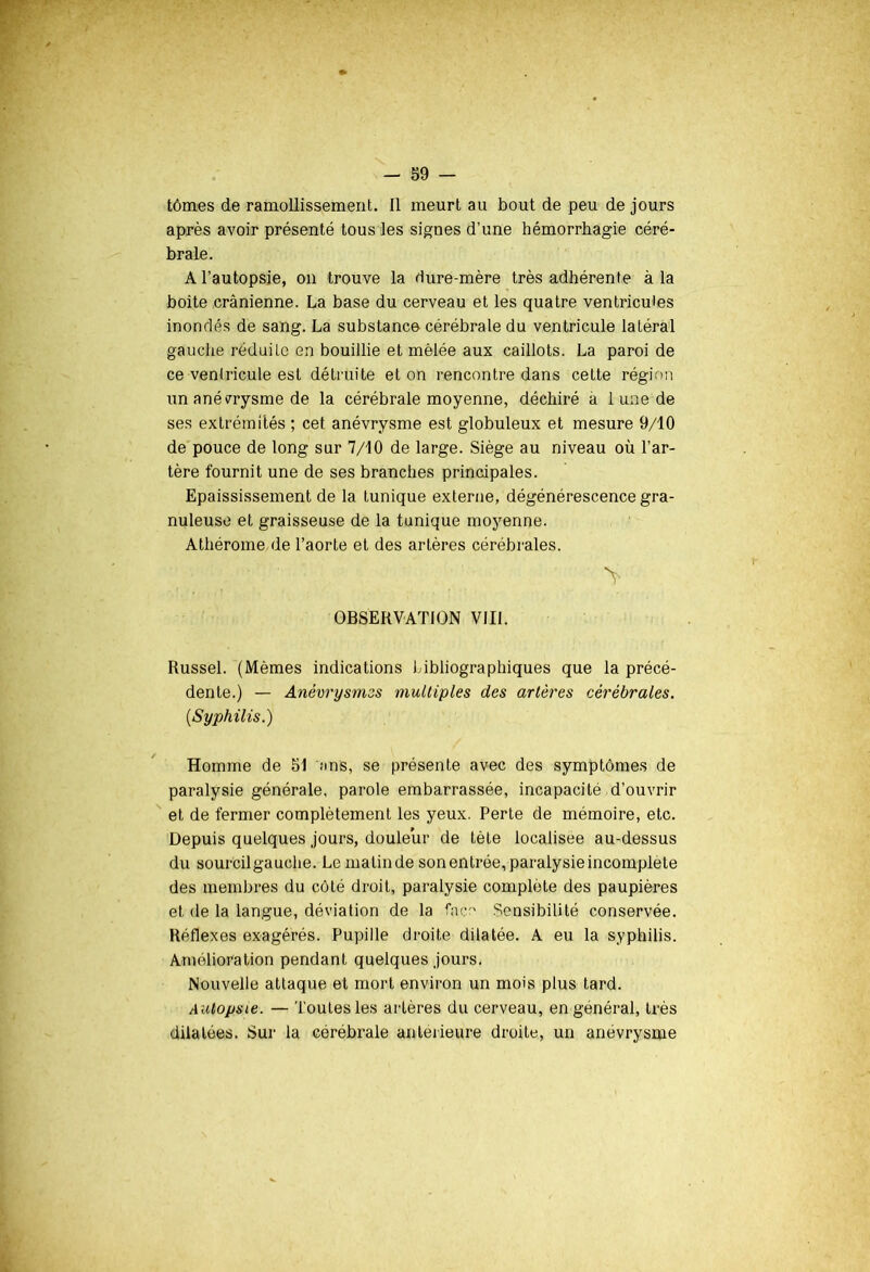 après avoir présenté tous les signes d’une hémorrhagie céré- brale. A l’autopsie, on trouve la dure-mère très adhérente à la boite crânienne. La base du cerveau et les quatre ventricules inondés de sang. La substance cérébrale du ventricule latéral gauche réduite en bouillie et mêlée aux caillots. La paroi de ce ventricule est détruite et on rencontre dans cette région un anévrysme de la cérébrale moyenne, déchiré a 1 une de ses extrémités ; cet anévrysme est globuleux et mesure 9/10 de pouce de long sur 7/10 de large. Siège au niveau où l’ar- tère fournit une de ses branches principales. Epaississement de la tunique externe, dégénérescence gra- nuleuse et graisseuse de la tunique moyenne. Athérome de l’aorte et des artères cérébrales. OBSERVATION VIII. Russel. (Mêmes indications bibliographiques que la précé- dente.) — Anévrysmes multiples des artères cérébrales. (Syphilis.) Homme de 51 ans, se présente avec des symptômes de paralysie générale, parole embarrassée, incapacité d’ouvrir et de fermer complètement les yeux. Perte de mémoire, etc. Depuis quelques jours, douleur de tète localisée au-dessus du sourcilgauohe. Le malin de son entrée, paralysie incomplète des membres du côté droit, paralysie complète des paupières et de la langue, déviation de la face Sensibilité conservée. Réflexes exagérés. Pupille droite dilatée. A eu la syphilis. Amélioration pendant quelques jours. Nouvelle attaque et mort environ un mois plus tard. Autopsie. — Toutes les artères du cerveau, en général, très dilatées. Sur la cérébrale antérieure droite, un anévrysme