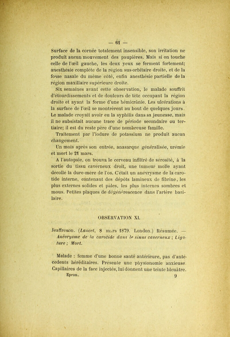 Surface de la cornée totalement insensible, son irritation ne produit aucun mouvement des paupières. Mais si on touche celle de l’œil gauche, les deux yeux se ferment fortement; anesthésie complète de la région sus-orbitaire droite, et de la fosse nasale du même côté, enfin anesthésie partielle de la région maxillaire supérieure droite. Six semaines avant cette observation, le malade souffrit d’étourdissements et de douleurs de tête occupant la région droite et ayant la forme d’une hémicrânie. Les ulcérations à la surface de l’œil se montrèrent au bout de quelques jours. Le malade croyait avoir eu la syphilis dans sa jeunesse, mais il ne subsistait aucune trace de période secondaire ou ter- tiaire; il est du reste père d’une nombreuse famille. Traitement par l’iodure de potassium ne produit aucun changement. Un mois après son entrée, anasarque généralisée, urémie et mort le 21 mars. A l’autopsie, on trouva le cerveau infiltré de sérosité, à la sortie du tissu caverneux droit, une tumeur molle ayant décollé la dure-mère de l'os. C’était un anévrysme de la caro- tide interne, contenant des dépôts lamineux de fibrine, les plus externes solides et pâles, les plus internes sombres et mous. Petites plaques de dégénérescence dans l’artère basi- laire. OBSERVATION XI. JeaffresAn. (Lancet, 8 murs 1879. London.) Résumée. — Anévrysme de la carotide dans la sinus caverneux ; Liga- ture ; Mort. Malade : femme d’une bonne santé antérieure, pas d’anté- cedenls héréditaires. Présente une physionomie anxieuse. Capillaires de la face injectés, lui donnent une teinte bleuâtre. Epron. g