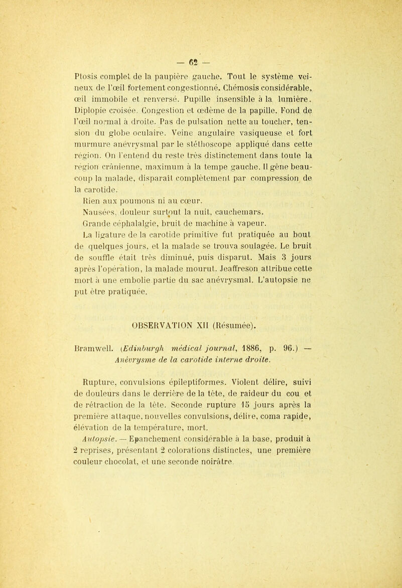 Pfosis complet de la paupière gauche. Tout le système vei- neux de l’œil fortement congestionné. Chémosis considérable, œil immobile et renversé. Pupille insensible à la lumière. Diplopie croisée. Congestion et œdème de la papille. Pond de l’œil normal à droite. Pas de pulsation nette au toucher, ten- sion du globe oculaire. Veine angulaire vasiqueuse et fort murmure anévrysmal par le stéthoscope appliqué dans cette région. On l’entend du reste très distinctement dans toute la région crânienne, maximum à la tempe gauche. II gêne beau- coup la malade, disparait complètement par compression de la carotide. Rien aux poumons ni au cœur. Nausées, douleur surtout la nuit, cauchemars. « Grande céphalalgie, bruit de machine à vapeur. La ligature de la carotide primitive fut pratiquée au bout de quelques jours, et la malade se trouva soulagée. Le bruit de souffle était très diminué, puis disparut. Mais 3 jours après l’opération, la malade mourut. Jeaffreson attribue cette mort à une embolie partie du sac anévrysmal. L’autopsie ne put être pratiquée. OBSERVATION XII (Résumée). Bramwell. (Edinburgh médical journal, 1886, p. 96.) — Anévrysme de la carotide interne droite. Rupture, convulsions épileptiformes. Violent délire, suivi de douleurs dans le derrière de la tète, de raideur du cou et de rétraction de la tête. Seconde rupture 13 jours après la première attaque, nouvelles convulsions, délit e, coma rapide, élévation de la température, mort. Autopsie. — Epanchement considérable à la base, produit à 2 reprises, présentant 2 colorations distinctes, une première couleur chocolat, et une seconde noirâtre.