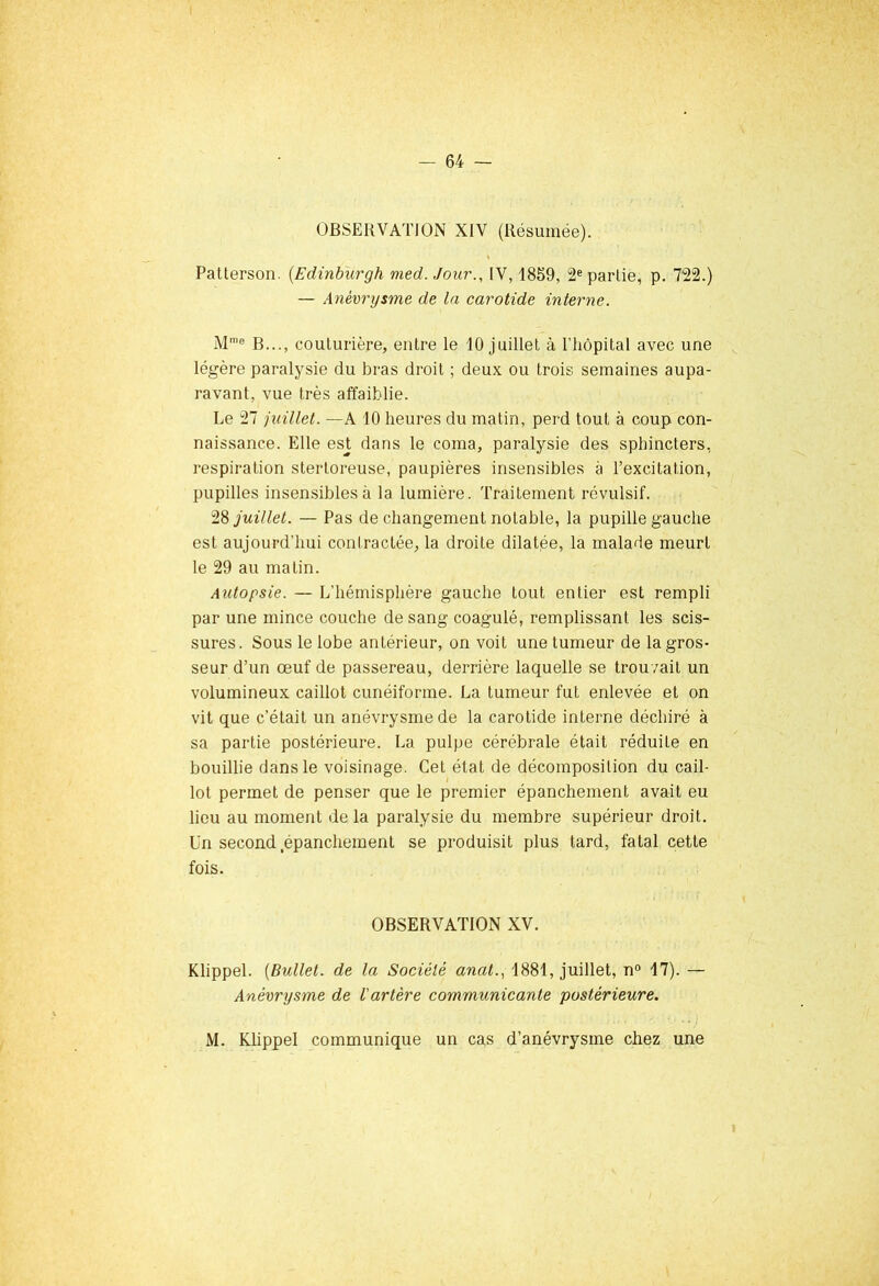 OBSERVATION XIV (Résumée). Patterson. (Edinburgh med. Jour., IV, 1859, 2e partie, p. 722.) — Anévrysme de la carotide interne. Mme B..., couturière, entre le 10 juillet à l'hôpital avec une légère paralysie du bras droit ; deux ou trois semaines aupa- ravant, vue très affaiblie. Le 27 juillet. —A 10 heures du matin, perd tout à coup con- naissance. Elle est dans le coma, paralysie des sphincters, respiration stertoreuse, paupières insensibles à l’excitation, pupilles insensibles à la lumière. Traitement révulsif. 28 juillet. — Pas de changement notable, la pupille gauche est aujourd'hui contractée, la droite dilatée, la malade meurt le 29 au malin. Autopsie. — L'hémisphère gauche tout entier est rempli par une mince couche de sang coagulé, remplissant les scis- sures . Sous le lobe antérieur, on voit une tumeur de la gros- seur d’un œuf de passereau, derrière laquelle se trouvait un volumineux caillot cunéiforme. La tumeur fut enlevée et on vit que c’était un anévrysme de la carotide interne déchiré à sa partie postérieure. La pulpe cérébrale était réduite en bouillie dans le voisinage. Cet état de décomposition du cail- lot permet de penser que le premier épanchement avait eu lieu au moment de la paralysie du membre supérieur droit. Un second épanchement se produisit plus tard, fatal cette fois. OBSERVATION XV. Klippel. (Bullet. de la Société anal., 1881, juillet, n° 17). — Anévrysme de l'artère communicante postérieure. M. Klippel communique un cas d’anévrysme chez une