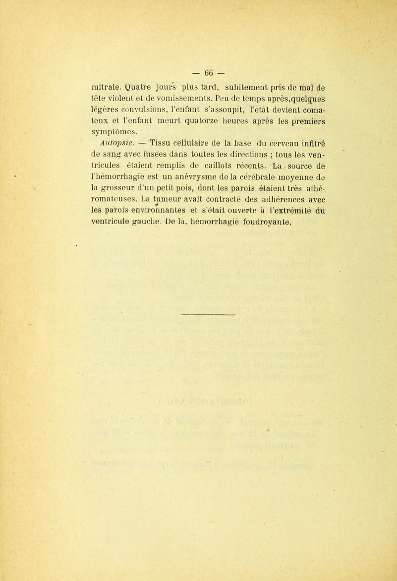 mitrale. Quatre jours plus tard, subitement pris de mal de tète violent et de vomissements. Peu de temps après,quelques légères convulsions, l’enfant s’assoupit, l’état devient coma- teux et l’enfant meurt quatorze heures après les premiers symptômes. Autopsie. — Tissu cellulaire de la base du cerveau infitré de sang avec fusées dans toutes les directions ; tous les ven- tricules étaient remplis de caillots récents. La source de l'hémorrhagie est un anévrysme delà cérébrale moyenne de la grosseur d’un petit pois, dont les parois étaient très athé- romateuses. La tumeur avait contracté des adhérences avec les parois environnantes et s’était ouverte à l’extrémité du ventricule gauche. De là, hémorrhagie foudroyante.