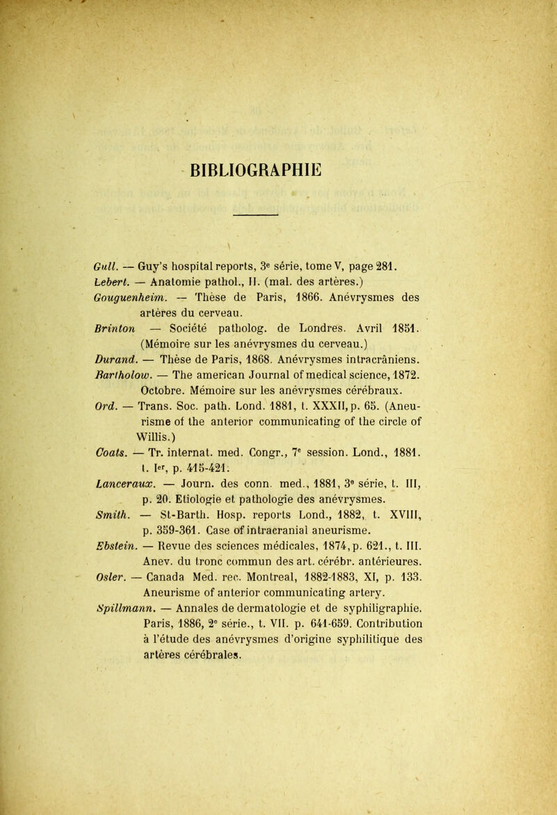 BIBLIOGRAPHIE Gull. — Guy’s hospital reports, 3e série, tome V, page 281. Lebert. — Anatomie pathol., II. (mal. des artères.) Gouguenheim. — Thèse de Paris, 1866. Anévrysmes des artères du cerveau. Brinton — Société patholog. de Londres. Avril 1851. (Mémoire sur les anévrysmes du cerveau.) Durand. — Thèse de Paris, 1868. Anévrysmes intracrâniens. Barlholow. — The american Journal of medical science, 1872. Octobre. Mémoire sur les anévrysmes cérébraux. Ord. — Trans. Soc. path. Lond. 1881, t. XXXII, p. 65. (Aneu- risme of the anterior communicating of the circle of Willis.) Coats. — Tr. internat, med. Congr., 7e session. Lond., 1881. t. Ier, p. 415-421. Lanceraux. — Journ. des conn. med., 1881, 3e série, t. III, p. 20. Etiologie et pathologie des anévrysmes. Smith. — St-Barth. Hosp. reports Lond., 1882, t. XVIII, p. 359-361. Case of intracranial aneurisme. Ebstein. —• Revue des sciences médicales, 1874, p. 621., t. III. Anev. du tronc commun des art. cérébr. antérieures. Osler. — Canada Med. rec. Montreal, 1882-1883, XI, p. 133. Aneurisme of anterior communicating artery. Spillmann. — Annales de dermatologie et de syphiligraphie. Paris, 1886, 2° série., t. VII. p. 641-659. Contribution à l’étude des anévrysmes d’origine syphilitique des artères cérébrales.