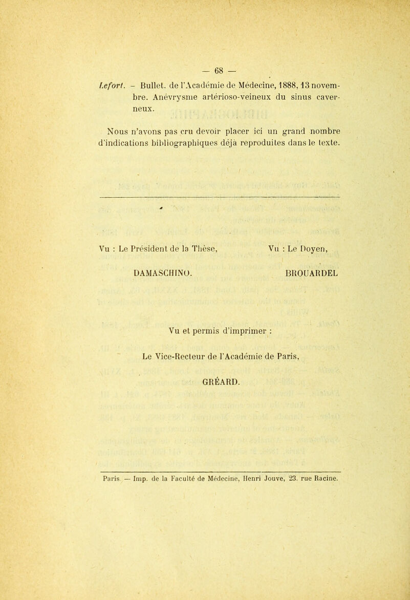 l.efort. - Bullet. de l’Académie de Médecine, 1888,13 novem- bre. Anévrysme artérioso-veineux du sinus caver- neux. Nous n’avons pas cru devoir placer ici un grand nombre d'indications bibliographiques déjà reproduites dans le texte. Vu : Le Président de la Thèse, Vu : Le Doyen, DAMASCH1NO. BROtJARDEL Vu et permis d’imprimer : Le Vice-Recteur de l’Académie de Paris, GRÉARD. Paris — lmp. de la Faculté de Médecine, Henri Jouve, 23. rue Racine.