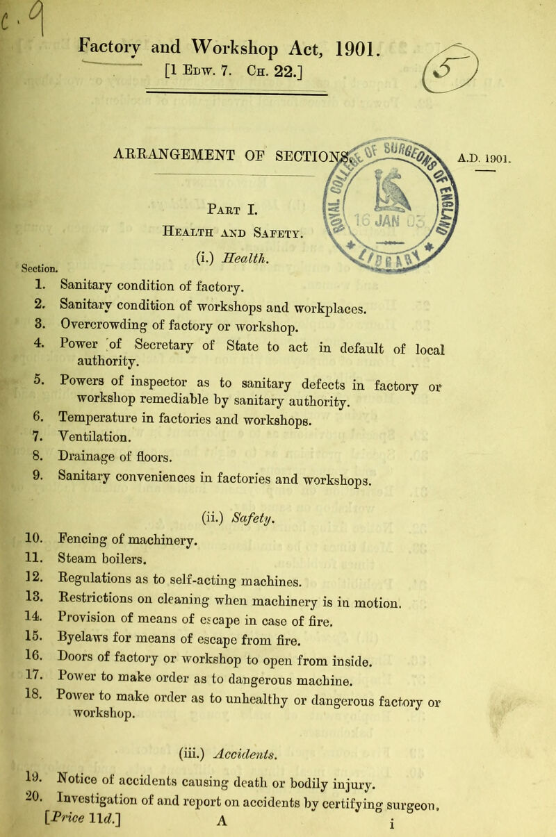 Factory and Workshop Act, [1 Edw. 7. Ch. 22.] ARRANGEMENT Part Health and (i.) Hea Section. 1. Sanitary condition of factory. 2. Sanitary condition of workshops and workplaces. 3. Overcrowding of factory or workshop. 4. Power of Secretary of State to act in default of local authority. 5. Powers of inspector as to sanitary defects in factory or workshop remediable hy sanitary authority. 6. Temperature in factories and workshops. 7. Ventilation. 8. Drainage of floors. 9. Sanitary conveniences in factories and workshops. (ii.) Safety. 10. Fencing of machinery. 11. Steam boilers. 12. Regulations as to self-acting machines. 13. Restrictions on cleaning when machinery is in motion. 14. Provision of means of escape in case of fire. 15. Byelaws for means of escape from fire. 16. Doors of factory or workshop to open from inside. 17. Power to mase order as to dangerous machine. 18. Power to make order as to unhealthy or dangerous factory or workshop. (iii.) Accidents. 19. Notice of accidents causing death or bodily injury. 20. Investigation of and report on accidents by certifying surgeon, [Price 11c?.] A l