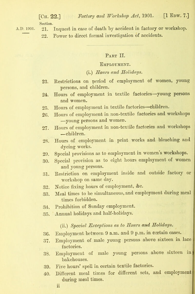 Section. A.D. 1901. 21. Inquest in case of deatli by accident in factory or workshop. 22. Power to direct formal investigation of accidents. Part II. Employment. (i.) Sours and Holidays. 23. Restrictions on period of employment of women, young persons, and children. 24. Hours of employment in textile factories—young persons and women. 25. Hours of employment in textile factories—children. 26. Hours of employment in non-textile factories and workshops —young persons and women. 27. Hours of employment in non-textile factories and workshops —children. 28. Hours of employment in print works and bleaching and dyeing works. 29. Special provisions as to employment in women’s workshops. 30. Special provision as to eight hours employment of women and young persons. 31. Restriction on employment inside and outside factory or workshop on same day. .32. Notice fixing hours of employment, &c. 33. Meal times to he simultaneous, and employment during meal times forbidden. 34. Prohibition of Sunday employment. 35. Annual holidays and half-holidays. (ii.) Special Exceptions as to Hours and Holidays. 36. Employment between 9 a.m. and 9 p.m. in certain cases. 37. Employment of male young persons above sixteen in lace factories. 38. Employment of male young persons above sixteen in bakehouses. 39. Five hours’ spell in certain textile factories. 40. Different meal times for different sets, and employment during meal times. n