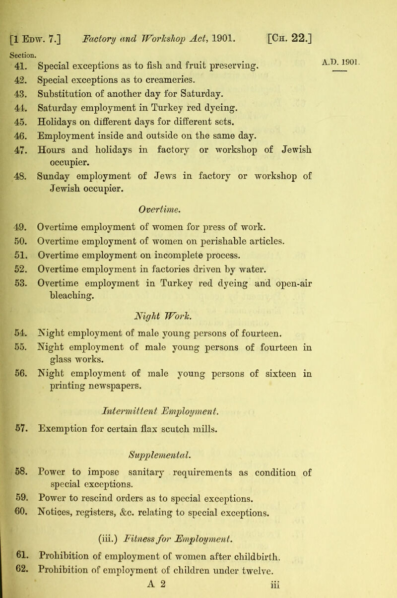 Section. 41. Special exceptions as to fish and fruit preserving. 42. Special exceptions as to creameries. 43. Substitution of another day for Saturday. 44. Saturday employment in Turkey red dyeing. 45. Holidays on different days for different sets. 46. Employment inside and outside on the same day. 47. Hours and holidays in factory or workshop of Jewish occupier. 48. Sunday employment of Jews in factory or workshop of Jewish occupier. Overtime. 49. Overtime employment of women for press of work. 50. Overtime employment of women on perishable articles. 51. Overtime employment on incomplete process. 52. Overtime employment in factories driven by water. 53. Overtime employment in Turkey red dyeing and open-air bleaching. Night Work. 54. Night employment of male young persons of fourteen. 55. Night employment of male young persons of fourteen in glass works. 56. Night employment of male young persons of sixteen in printing newspapers. Intermittent Employment. 57. Exemption for certain flax scutch mills. Supplemental. 58. Power to impose sanitary requirements as condition of special exceptions. 59. Power to rescind orders as to special exceptions. 60. Notices, registers, &c. relating to special exceptions. (iii.) Fitness for Employment. 61. Prohibition of employment of women after childbirth. 62. Prohibition of employment of children under twelve. A 2 in