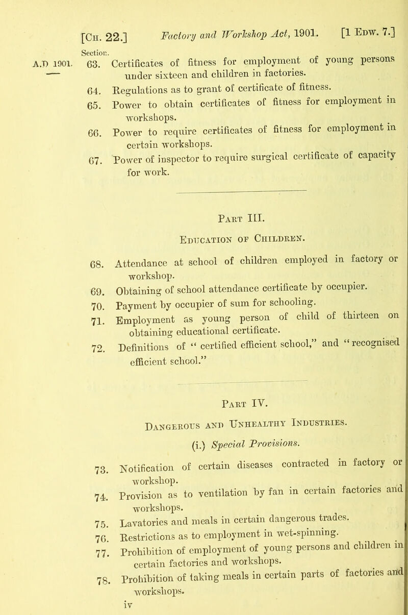 Section. A.7) 1901. 63. Certificates of fitness for employment of young persons — under sixteen and children in factories. 64. Regulations as to grant of certificate of fitness. 65. Power to obtain certificates of fitness for employment m workshops. 66. Power to require certificates of fitness for employment in certain workshops. 67. Power of inspector to require surgical certificate of capacity for work. Part III. Education oe Children. 68. Attendance at school of children employed in factory or workshop. 69. Obtaining of school attendance certificate by occupier. 70. Payment by occupier of sum for schooling. 71. Employment as young person of child of thirteen on obtaining educational certificate. 72. Definitions of “ certified efficient school,” and “ recognised efficient school.” Part IV. Dangerous and Unhealthy Industries. (i.) Special Provisions. 73. Notification of certain diseases contracted in factory or workshop. 74. Provision as to ventilation by fan in certain factories and workshops. 75. Lavatories and meals in certain dangerous trades. 76. Restrictions as to employment in wet-spinning. 77’ Prohibition of employment of young persons and children m certain factories and workshops. 78. Prohibition of faking meals in certain parts of factories and workshops.