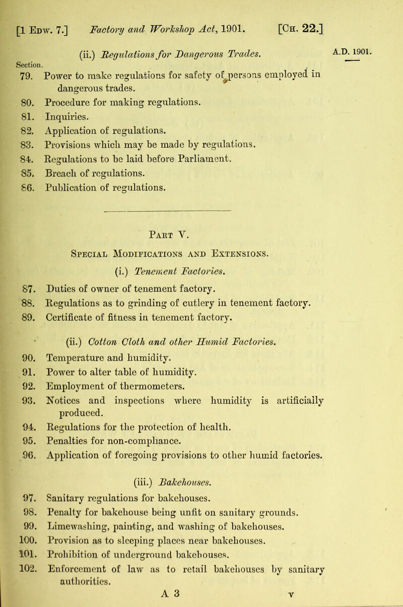 (ii.) Regulations for Dangerous Trades. Section. 79. Power to make regulations for safety o (^persons employed in dangerous trades. 80. Procedure for making regulations. 81. Inquiries. 82. Application of regulations. 83. Provisions which may be made by regulations. 84. Regulations to be laid before Parliament. 85. Breacli of regulations. 86. Publication of regulations. Part V. Special Modifications and Extensions. (i.) Tenement Factories. 87. Duties of owner of tenement factory. 88. Regulations as to grinding of cutlery in tenement factory. 89. Certificate of fitness in tenement factory. (ii.) Cotton Cloth and other Humid Factories. 90. Temperature and humidity. 91. Power to alter table of humidity. 92. Employment of thermometers. 93. Notices and inspections where humidity is artificially produced. 94. Regulations for the protection of health. 95. Penalties for non-compliance. 96. Application of foregoing provisions to other humid factories. (iii.) Bakehouses. 97. Sanitary regulations for bakehouses. 98. Penalty for bakehouse being unfit on sanitary grounds. 99. Limewashing, painting, and washing of bakehouses. 100. Provision as to sleeping places near bakehouses. 101. Prohibition of underground bakehouses. 102. Enforcement of law as to retail bakehouses by sanitary authorities. A 3