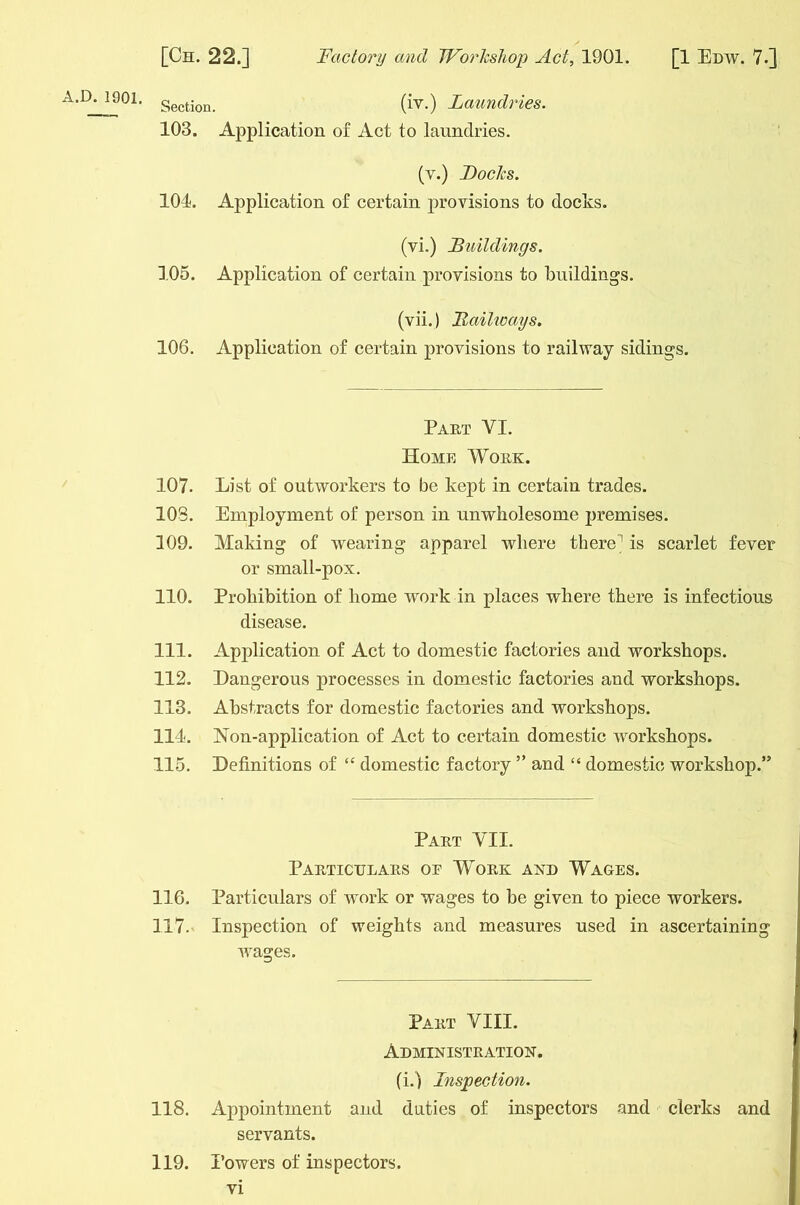 A.D. 1901. gectjon> (iv.) Laundries. 103. Application of Act to laundries. (v.) Locks. 104. Application of certain provisions to docks. (vi.) Buildings. 105. Application of certain provisions to buildings. (vii.) .Railways. 106. Application of certain provisions to railway sidings. Part VI. Home Work. 107. List of outworkers to be kept in certain trades. 103. Employment of person in unwholesome premises. 109. Making of wearing apparel where there! is scarlet fever or small-pox. 110. Prohibition of home work in places where there is infectious disease. 111. Application of Act to domestic factories and workshops. 112. Dangerous processes in domestic factories and workshops. 113. Abstracts for domestic factories and workshops. 114. Non-application of Act to certain domestic workshops. 115. Definitions of “ domestic factory ” and “ domestic workshop.” Part VII. Particulars or Work and Wages. 116. Particulars of work or wages to be given to piece workers. 117. Inspection of weights and measures used in ascertaining wages. Part VIII. Administration. (i.) Inspection. 118. Appointment and duties of inspectors and clerks and servants. 119. Powers of inspectors.