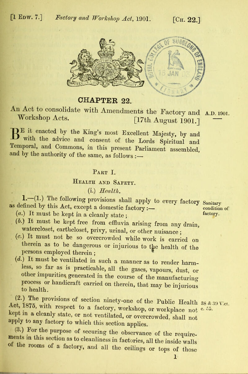 An Act to consolidate with Amendments the Factory and a.d. iooi Workshop Acts. [17th August 1901.] T)E it enacted by the King’s most Excellent Majesty, by and with the advice and consent of the Lords Spiritual and temporal, and Commons, in this present Parliament assembled, and by the authority of the same, as follows :— Part I. Health and Safety. (i.) Health. 1—(!•) The following provisions shah apply to every factory as defined by this Act, except a domestic factory:— (a.) It must be kept in a cleanly state ; (h.) It must be kept free from effluvia arising from any drain, watercloset, earthcloset, privy, urinal, or other nuisance; (c•) It; must he so overcrowded while work is carried on therein as to be dangerous or injurious to the health of the persons employed therein ; * ('d■) must he ventilated in such a manner as to render harm- less, so far as is practicable, all the gases, vapours, dust, or other impurities generated in the course of the manufacturing process or handicraft carried on therein, that may be injurious to health. J Sanitary condition of factory. (2.) The provisions of section ninety-one of the Public He Act 1875, with respect to a factory, workshop, or workplace kept in a cleanly state, or not ventilated, or overcrowded, shall apply to any factory to which this section applies. (3.) Eor the purpose of securing the observance of the reqi ments in this section as to cleanliness in factories, all the inside v ol the rooms of a factory, and all the ceilings or tops of tl 1 38 & 39 Viet, c. ft o.