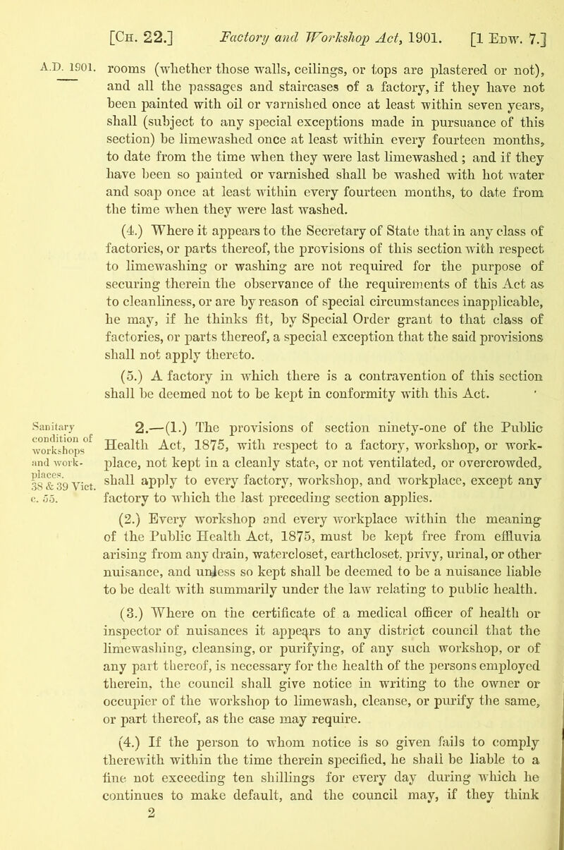 Sanitary condition of Avorkshops and work - places. 38 & 39 Yict. c. 55. [Ch. 22.] Factory and Workshop Act, 1901. [1 Edw. 7.] rooms (whether those walls, ceilings, or tops are plastered or not), and all the passages and staircases of a factory, if they have not been painted with oil or varnished once at least within seven years, shall (subject to any special exceptions made in pursuance of this section) he limewashed once at least within every fourteen months, to date from the time when they were last limewashed ; and if they have been so painted or varnished shall be washed with hot water and soap once at least within every fourteen months, to date from the time when they were last washed. (4.) Where it appears to the Secretary of State that in any class of factories, or parts thereof, the provisions of this section with respect to limewashing or washing are not required for the purpose of securing therein the observance of the requirements of this Act as to cleanliness, or are by reason of special circumstances inapplicable, he may, if he thinks fit, by Special Order grant to that class of factories, or parts thereof, a special exception that the said provisions shall not apply thereto. (5.) A factory in which there is a contravention of this section shah be deemed not to be kept in conformity with this Act. 2.— (1.) The provisions of section ninety-one of the Public Health Act, 1875, with respect to a factory, workshop, or work- place, not kept in a cleanly state, or not ventilated, or overcrowded, shall apply to every factory, workshop, and workplace, except any factory to which the last preceding section applies. (2.) Every workshop and every workplace within the meaning of the Public Health Act, 1875, must be kept free from effluvia arising from any drain, watercloset, earthcloset, privy, urinal, or other nuisance, and unless so kept shall be deemed to be a nuisance liable to be dealt with summarily under the law relating to public health. (3.) Where on the certificate of a medical officer of health or inspector of nuisances it appeqrs to any district council that the limewashing, cleansing, or purifying, of any such workshop, or of any part thereof, is necessary for the health of the persons employed therein, the council shall give notice in writing to the owner or occupier of the workshop to lime wash, cleanse, or purify the same, or part thereof, as the case may require. (4.) If the person to whom notice is so given fails to comply therewith within the time therein specified, he shall be liable to a fine not exceeding ten shillings for every day during which he continues to make default, and the council may, if they think