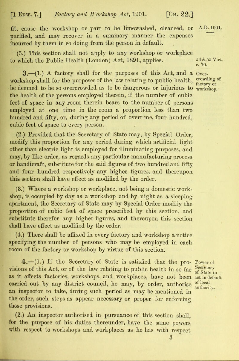 fit, cause the workshop or part to be limewaslied, cleansed, or purified, and may recover in a summary manner the expenses incurred by them in so doing from the person in default. (5.) This section shall not apply to any workshop or workplace to which the Public Health (London) Act, 1891, applies. 3. —(1.) A factory shall for the purposes of this Act, and a workshop shall for the purposes of the law relating to public health, be deemed to be so overcrowded as to be dangerous or injurious to the health of the persons employed therein, if the number of cubic feet of space in any room therein bears to the number of persons employed at one time in the room a proportion less than two hundred and fifty, or, during any period of overtime, four hundred, cubic feet of space to every person. (2.) Provided that the Secretary of State may, by Special Order, modify this proportion for any period during which artificial light other than electric light is employed for illuminating purposes, and may, by like order, as regards any particular manufacturing process or handicraft, substitute for the said figures of two hundred and fifty and four hundred respectively any higher figures, and thereupon this section shall have effect as modified by the order. (B.) Where a workshop or workplace, not being a domestic work- shop, is occupied by day as a workshop and by night as a sleeping apartment, the Secretary of State may by Special Order modify the proportion of cubic feet of space prescribed by this section, and substitute therefor any higher figures, and thereupon this section shall have effect as modified by the order. (4.) There shall be affixed in every factory and workshop a notice specifying the number of persons who may be employed in each room of the factory or workshop by virtue of this section. 4. —(1.) If the Secretary of State is satisfied that the pro- visions of this Act, or of the law relating to public health in so far as it affects factories, workshops, and workplaces, have not been carried out by any district council, he may, by order, authorise an inspector to take, during such period as may be mentioned in the order, such steps as appear necessary or proper for enforcing those provisions. (2.) An inspector authorised in pursuance of this section shall, for the purpose of his duties thereunder, have the same powers with respect to workshops and workplaces as he has with respect 3 A.D.1901. 54 & 55 Viet, c. 76. Over- crowding of factory or workshop. Power of Secretary of State to act in default of local authority.