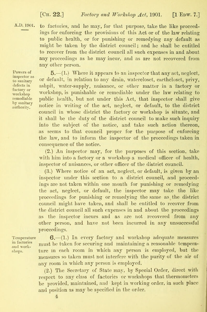 A.D. 1901. Powers of inspector as to sanitary defects in factory or workshop remediable by sanitary authority. Temperature in factories and work- shops. to factories, and lie may, for that purpose, take the like proceed- ings for enforcing the provisions of this Act or of the law relating to public health, or for punishing or remedying any default as might be taken by the district council; and ho shall be entitled to recover from the district council all such expenses in and about any proceedings as he may incur, and as are not recovered from any other person. 5. —(1.) Where it appears to an inspector that any act, neglect, or default, in relation to any drain, watercloset, earthcloset, privy, ashpit, water-supply, nuisance, or other matter in a factory or workshop, is punishable or remediable under the law relating to public health, but not under this Act, that inspector shall give notice in writing of the act, neglect, or default, to the district council in whose district the factory or workshop is situate, and it shall be the duty of the district council to make such inquiry into the subject of the notice, and take such action thereon, as seems to that council proper for the purpose of enforcing the law, and to inform the inspector of the proceedings taken in consequence of the notice. (2.) An inspector may, for the purposes of this section, take with him into a factory or a workshop a medical officer of health, inspector of nuisances, or other officer of the district council. (3.) Where notice of an act, neglect, or default, is given by an inspector under this section to a district council, and proceed- ings are not taken within one month for punishing or remedying the act, neglect, or default, the inspector may take the like proceedings for punishing or remedying the same as the district council might have taken, and shall be entitled to recover from the district council all such expenses in and about the proceedings as the inspector incurs and as are not recovered from any other person, and have not been incurred in any unsuccessful proceedings. 6. —(1.) In every factory and workshop adequate measures must be taken for securing and maintaining a reasonable tempera- ture m each room in which any person is employed, but the measures so taken must not interfere with the purity of the air of any room in which any person is employed. (2.) The Secretary of State may, by Special Order, direct with respect to any class of factories or workshops that thermometers be provided, maintained, and kept in working order, in such place and position as may be specified in the order.