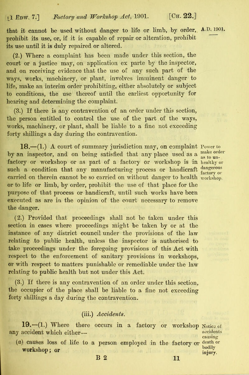 that it cannot be used without danger to life or limb, by order, A.D. 1901 prohibit its use, or, if it is capable of repair or alteration, prohibit its use until it is duly repaired or altered. (2.) Where a complaint has been made under this section, the court or a justice may, on application ex parte by the inspector, and on receiving evidence that the use of any such part of the ways, works, machinery, or plant, involves imminent danger to life, make an interim order prohibiting, either absolutely or subject to conditions, the use thereof until the earliest opportunity for hearing and determining the complaint. (3.) If there is any contravention of an order under this section, the person entitled to control the use of the part of the ways, works, machinery, or plant, shall be liable to a fine not exceeding forty shillings a day during the contravention. 18.—(1.) A court of summary jurisdiction may, on complaint Power to by an inspector, and on being satisfied that any place used as a °^dei factory or workshop or as part of a factory or workshop is in healthy or such a condition that any manufacturing process or handicraft dan£erous ^ 1 factory or carried on therein cannot be so carried on without danger to health workshop, or to life or limb, by order, prohibit the use of that place for the purpose of that process or handicraft, until such works have been executed as are in the opinion of the court necessary to remove the danger. (2.) Provided that proceedings shall not be taken under this section in cases where proceedings might be taken by or at the instance of any district council under the provisions of the law relating to public health, unless the inspector is authorised to take proceedings under the foregoing provisions of this Act with respect to the enforcement of sanitary provisions in workshops, or with respect to matters punishable or remediable under the law relating to public health but not under this Act. (3.) If there is any contravention of an order under this section, the occupier of the place shall be liable to a fine not exceeding forty shillings a day during the contravention. (iii.) Accidents. 19.—(1.) Where there occurs in a factory or workshop Notice of any accident which either— accidents causing (a) causes loss of life to a person employed in the factory or death or workshop; or