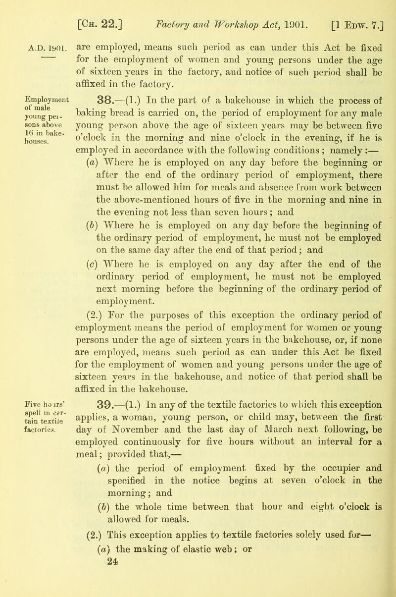 A.D. 1901. Employment of male young pei- sons above 16 in bake- houses. Five ho jrs’ spell in cer- tain textile factories. are employed, means sucli period as can under this Act be fixed for the employment of women and young persons under the age of sixteen years in the factory, and notice of such period shall he affixed in the factory. 38. —(1.) In the part of a bakehouse in which the process of baking bread is carried on, the period of employment for any male young person above the age of sixteen years may be between five o’clock in the morning and nine o’clock in the evening, if he is employed in accordance with the following conditions ; namely :— (a) Where he is employed on any day before the beginning or after the end of the ordinary period of employment, there must be allowed him for meals and absence from work between the above-mentioned hours of five in the morning and nine in the evening not less than seven hours ; and (b) Where he is employed on any day before the beginning of the ordinary period of employment, he must not be employed on the same day after the end of that period; and (<?) Where he is employed on any day after the end of the ordinary period of employment, he must not be employed next morning before the beginning of the ordinary period of employment. (2.) Eor the purposes of this exception the ordinary period of employment means the period of employment for women or young persons under the age of sixteen years in the bakehouse, or, if none are employed, means such period as can under this Act be fixed for the employment of women and young persons under the age of sixteen years in the bakehouse, and notice of that period shall be affixed in the bakehouse. 39. —(1.) In any of the textile factories to which this exception applies, a woman, young person, or child may, between the first day of November and the last day of March next following, be employed continuously for five hours without an interval for a meal; provided that,— (a) the period of employment fixed by the occupier and specified in the notice begins at seven o’clock in the morning; and (b) the whole time between that hour and eight o’clock is allowed for meals. (2.) This exception applies to textile factories solely used for— (a) the making of elastic web; or