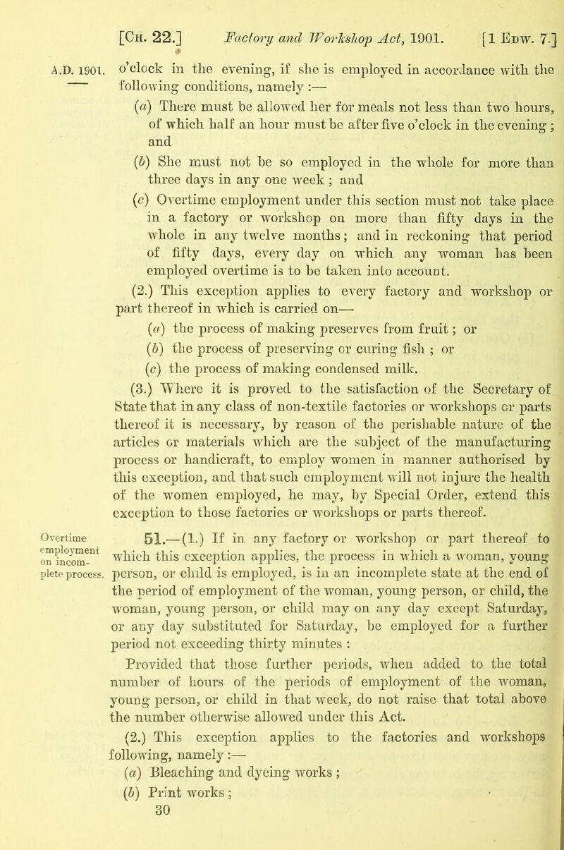 A.D. 1901. Overtime employment on incom- plete process. o’clock in tlie evening, if slie is employed in accordance with the following conditions, namely :— (a) There must he allowed her for meals not less than two hours, of which half an hour must be after five o’clock in the evening ; and (b) She must not be so employed in the whole for more than three days in any one week ; and (c) Overtime employment under this section must not take place in a factory or workshop on more than fifty days in the whole in any twelve months; and in reckoning that period of fifty days, every day on which any woman has been employed overtime is to be taken into account. (2.) This exception applies to every factory and workshop or part thereof in which is carried on— (a) the process of making preserves from fruit; or (b) the process of preserving or curing fish ; or (c) the process of making condensed milk. (3.) Where it is proved to the satisfaction of the Secretary of State that in any class of non-textile factories or workshops cr parts thereof it is necessary, by reason of the perishable nature of the articles or materials which are the subject of the manufacturing process or handicraft, to employ women in manner authorised by this exception, and that such employment will not injure the health of the women employed, he may, by Special Order, extend this exception to those factories or workshops or parts thereof. 51.— (1.) If in. any factory or workshop or part thereof to which this exception applies, the process in which a woman, young person, or child is employed, is in an incomplete state at the end of the period of employment of the woman, young person, or child, the woman, young person, or child may on any day except Saturday, or any day substituted for Saturday, be employed for a further period not exceeding thirty minutes : Provided that those further periods, when added to the total number of hours of the periods of employment of the woman, young person, or child in that week, do not raise that total above the number otherwise allowed under this Act. (2.) This exception applies to the factories and workshops following, namely:— (a) Bleaching and dyeing works ; (b) Print works;