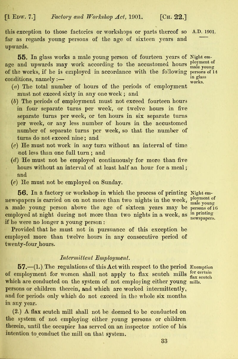 this exception to those factories or workshops or parts thereof so A.D. 1901. far as regards young persons of the age of sixteen years and upwards. 55. In glass works a male young person of fourteen years of Wight em- age and upwards may work according to the accustomed hours of the works, if he is employed in accordance with the following persons of 14 conditions, namelywofkT («) The total number of hours of the periods of employment must not exceed sixty in any one week ; and (b) The periods of employment must not exceed fourteen hours in four separate turns per week, or twelve hours in five separate turns per week, or ten hours in six separate turns per week, or any less number of hours in the accustomed number of separate turns per week, so that the number of turns do not exceed nine; and (c) He must not work in any turn without an interval of time not less than one full turn ; and (d) He must not be employed continuously for more than five hours without an interval of at least half an hour for a meal; and (e) He must not be employed on Sunday. 56. In a factory or workshop in which the process of printing Night em- newspapers is carried on on not more than two nights in the week, Ployment of x L ° male young a male young person above the age of sixteen years may be persons of 16 employed at night during not more than two nights in a week, as m Pnntin£ 1 ^ ° ° ° newspapers, if lie wrere no longer a young person : Provided that he must not in pursuance of this exception be employed more than twelve hours in any consecutive period of twenty-four Jiours. Intermittent Employment. 57.—(1.) The regulations of this Act with respect to the period Exemption of employment for women shall not apply to flax scutch mills ^x^cutch which are conducted on the system of not employing either young mills, persons or children therein, and which are worked intermittently, and for periods only which do not exceed in the whole six months in any year. (2.) A flax scutch mill shall not be deemed to be conducted on the system of not employing either young persons or children therein, until the occupier has served on an inspector notice of his intention to conduct the mill on that system.