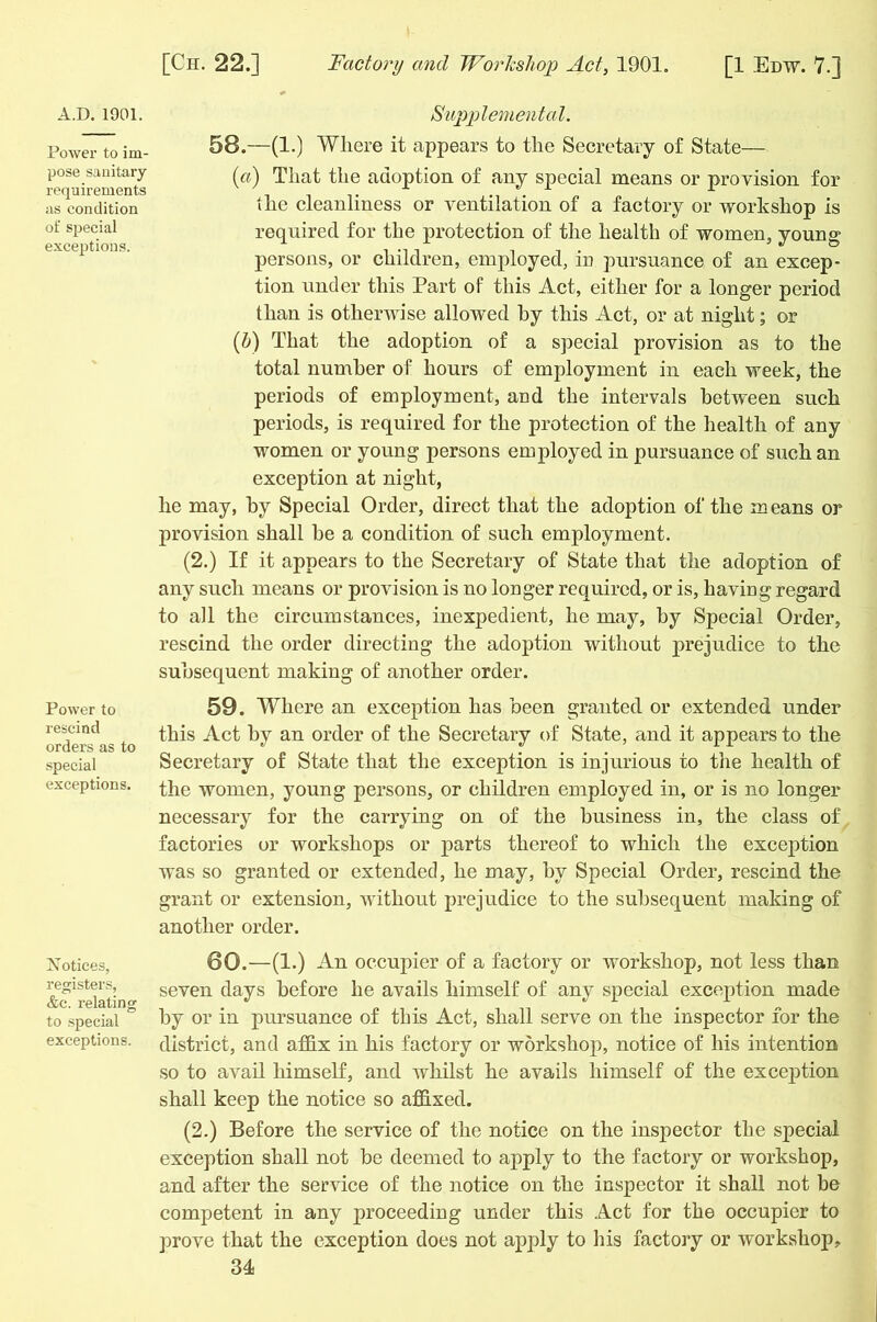 Power to im- pose sanitary requirements as condition of special exceptions. Power to rescind orders as to special exceptions. Notices, registers, &e. relating to special exceptions. [Ch. 22.] Factory and Workshop Act, 1901. [1 Edw. 7.] 58. —(1.) Where it appears to the Secretary of State— (a) That the adoption of any special means or provision for the cleanliness or ventilation of a factory or workshop is required for the protection of the health of women, young persons, or children, employed, in pursuance of an excep- tion under this Part of this Act, either for a longer period than is otherwise allowed by this Act, or at night; or (b) That the adoption of a special provision as to the total number of hours of employment in each week, the periods of employment, and the intervals between such periods, is required for the protection of the health of any women or young persons employed in pursuance of such an exception at night, he may, by Special Order, direct that the adoption of the means or provision shall be a condition of such employment. (2.) If it appears to the Secretary of State that the adoption of any such means or provision is no longer required, or is, having regard to all the circumstances, inexpedient, he may, by Special Order, rescind the order directing the adoption without prejudice to the subsequent making of another order. 59. Where an exception has been granted or extended under this Act by an order of the Secretary of State, and it appears to the Secretary of State that the exception is injurious to the health of the women, young persons, or children employed in, or is no longer necessary for the carrying on of the business in, the class of factories or workshops or parts thereof to which the exception was so granted or extended, he may, by Special Order, rescind the grant or extension, without prejudice to the subsequent making of another order. 60. —(1.) An occupier of a factory or workshop, not less than seven days before he avails himself of any special exception made by or in pursuance of this Act, shall serve on the inspector for the district, and affix in his factory or workshop, notice of his intention so to avail himself, and whilst he avails himself of the exception shall keep the notice so affixed. (2.) Before the service of the notice on the inspector the special exception shall not be deemed to apply to the factory or workshop, and after the sendee of the notice on the inspector it shall not be competent in any proceeding under this Act for the occupier to prove that the exception does not apply to his factory or workshop,