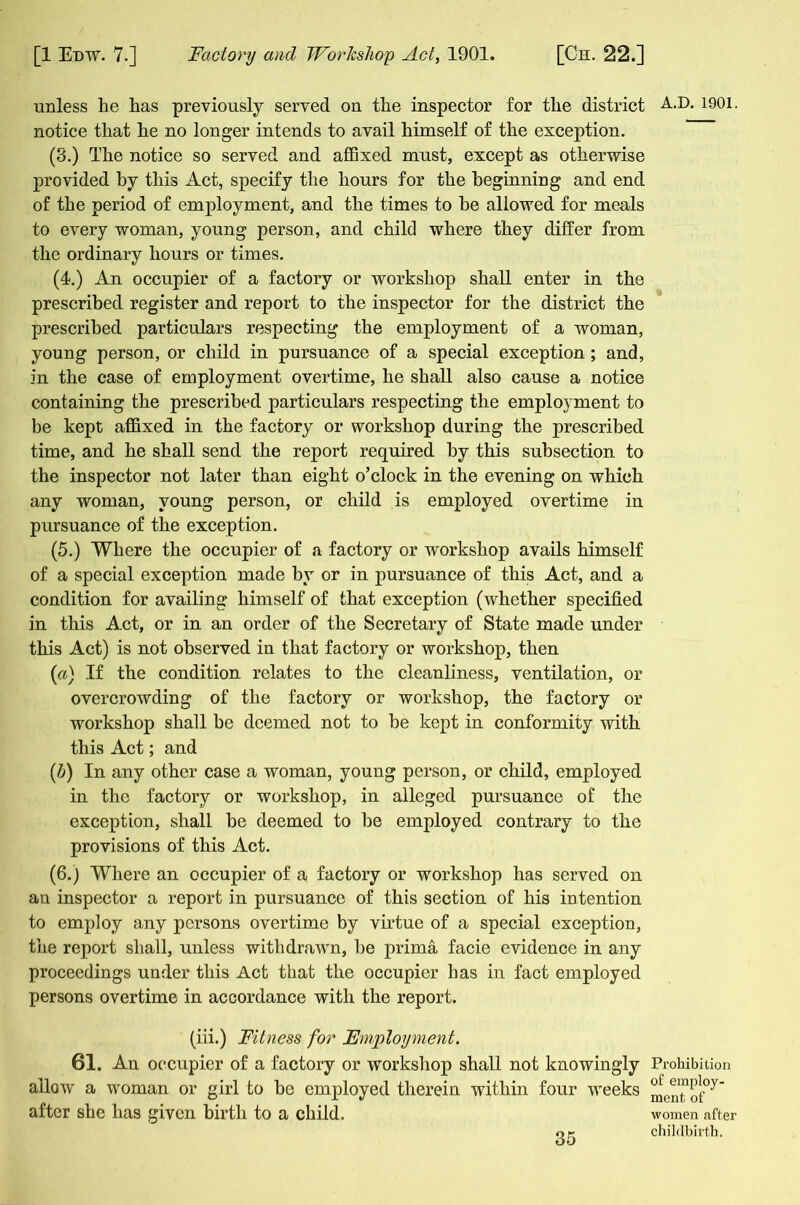 unless he has previously served on the inspector for the district notice that he no longer intends to avail himself of the exception. (3.) The notice so served and affixed must, except as otherwise provided by this Act, specify the hours for the beginning and end of the period of employment, and the times to he allowed for meals to every woman, young person, and child where they differ from the ordinary hours or times. (4.) An occupier of a factory or workshop shall enter in the prescribed register and report to the inspector for the district the prescribed particulars respecting the employment of a woman, young person, or child in pursuance of a special exception; and, in the case of employment overtime, he shall also cause a notice containing the prescribed particulars respecting the employment to be kept affixed in the factory or workshop during the prescribed time, and he shall send the report required by this subsection to the inspector not later than eight o’clock in the evening on which any woman, young person, or child is employed overtime in pursuance of the exception. (5.) Where the occupier of a factory or workshop avails himself of a special exception made by or in pursuance of this Act, and a condition for availing himself of that exception (whether specified in this Act, or in an order of the Secretary of State made under this Act) is not observed in that factory or workshop, then {a) If the condition relates to the cleanliness, ventilation, or overcrowding of the factory or workshop, the factory or workshop shall he deemed not to be kept in conformity with this Act; and {h) In any other case a woman, young person, or child, employed in the factory or workshop, in alleged pursuance of the exception, shall be deemed to he employed contrary to the provisions of this Act. (6.) Where an occupier of a factory or workshop has served on an inspector a report in pursuance of this section of his intention to employ any persons overtime by virtue of a special exception, the report shall, unless withdrawm, he prima facie evidence in any proceedings under this Act that the occupier has in fact employed persons overtime in accordance with the report. (iii.) Fitness for Employment. 61. An occupier of a factory or workshop shall not knowingly allow a woman or girl to he employed therein within four wTeeks after she has given birth to a child. 35 A.D. 1901. Prohibition of employ- ment, of women after childbirth.