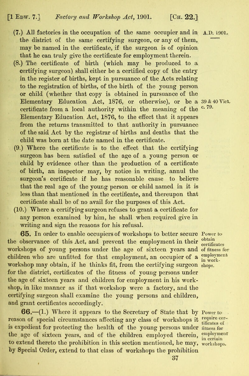 (7.) All factories in the occupation of the same occupier and in the district of the same certifying: surgeon, or any of them, may be named in the certificate, if the surgeon is of opinion that he can truly give the certificate for employment therein. (8.) The certificate of birth (which may he produced to a certifying surgeon) shall either be a certified copy of the entry in the register of births, kept in pursuance of the Acts relating to the registration of births, of the birth of the young person or child (whether that copy is obtained in pursuance of the Elementary Education Act, 1876, or otherwise), or be a certificate from a local authority within the meaning of the Elementary Education Act, 1876, to the effect that it appears from the returns transmitted to that authority in pursuance of the said Act by the registrar of births and deaths that the child was born at the date named in the certificate. (9.) Where the certificate is to the effect that the certifying surgeon has been satisfied of the age of a young person or child by evidence other than the production of a certificate of birth, an inspector may, by notice in writing, annul the surgeon’s certificate if he has reasonable cause to believe that the real age of the young person or child named in it is less than that mentioned in the certificate, and thereupon that certificate shall be of no avail for the purposes of this Act. (10.) Where a certifying surgeon refuses to grant a certificate for any person examined by him, he shall when required give in writing and sign the reasons for his refusal. 65. In order to enable occupiers of workshops to better secure the observance of this Act, and prevent the employment in their workshops of young persons under the age of sixteen years and children -who are unfitted for that employment, an occupier of a workshop may obtain, if he thinks fit, from the certifying surgeon for the district, certificates of the fitness of young persons under the age of sixteen years and children for employment in his work- shop, in like manner as if that workshop were a factory, and the certifying surgeon shall examine the young persons and children, and grant certificates accordingly. 66. —(1.) Where it appears to the Secretary of State that by reason of special circumstances affecting any class of workshops it is expedient for protecting the health of the young persons under the age of sixteen years, and of the children employed therein, to extend thereto the prohibition in this section mentioned, he may, by Special Order, extend to that class of workshops the prohibition 37 A.D. 1901. 39 & 40 Viet, c. 79. Power to obtain certificates of fitness foT employment in work- shops. Power to< . require cer- tificates of fitness for employment in certain workshop?*